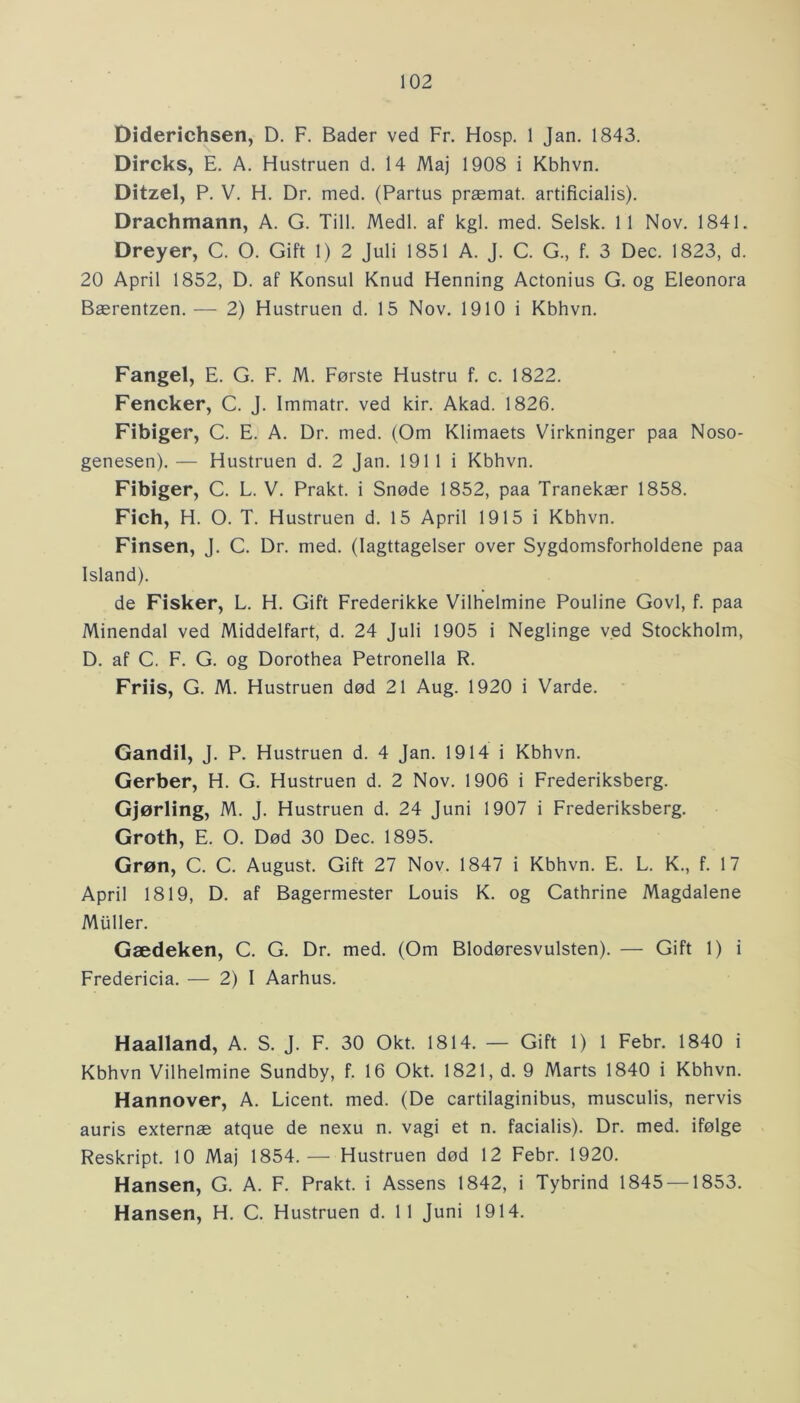 Diderichsen, D. F. Bader ved Fr. Hosp. 1 Jan. 1843. Dircks, E. A. Hustruen d. 14 Maj 1908 i Kbhvn. Ditzel, P. V. H. Dr. med. (Partus præmat. artificialis). Drachmann, A. G. Till. Medl. af kgl. med. Selsk. 11 Nov. 1841. Dreyer, C. O. Gift 1) 2 Juli 1851 A. J. C. G., f. 3 Dec. 1823, d. 20 April 1852, D. af Konsul Knud Henning Actonius G. og Eleonora Bærentzen. — 2) Hustruen d. 15 Nov. 1910 i Kbhvn. Fangel, E. G. F. M. Første Hustru f. c. 1822. Fencker, C. J. Immatr. ved kir. Akad. 1826. Fibiger, C. E. A. Dr. med. (Om Klimaets Virkninger paa Noso- genesen). — Hustruen d. 2 Jan. 191 1 i Kbhvn. Fibiger, C. L. V. Prakt. i Snøde 1852, paa Tranekær 1858. Fich, H. O. T. Hustruen d. 15 April 1915 i Kbhvn. Finsen, J. C. Dr. med. (Iagttagelser over Sygdomsforholdene paa Island). de Fisker, L. H. Gift Frederikke Vilhelmine Pouline Govi, f. paa Minendal ved Middelfart, d. 24 Juli 1905 i Neglinge ved Stockholm, D. af C. F. G. og Dorothea Petronella R. Friis, G. M. Hustruen død 21 Aug. 1920 i Varde. Gandil, J. P. Hustruen d. 4 Jan. 1914 i Kbhvn. Gerber, H. G. Hustruen d. 2 Nov. 1906 i Frederiksberg. Gjørling, M. J. Hustruen d. 24 Juni 1907 i Frederiksberg. Groth, E. O. Død 30 Dec. 1895. Grøn, C. C. August. Gift 27 Nov. 1847 i Kbhvn. E. L. K., f. 17 April 1819, D. af Bagermester Louis K. og Cathrine Magdalene Muller. Gædeken, C. G. Dr. med. (Om Blodøresvulsten). — Gift 1) i Fredericia. — 2) I Aarhus. Haalland, A. S. J. F. 30 Okt. 1814. — Gift 1) 1 Febr. 1840 i Kbhvn Vilhelmine Sundby, f. 16 Okt. 1821, d. 9 Marts 1840 i Kbhvn. Hannover, A. Licent. med. (De cartilaginibus, musculis, nervis auris externæ atque de nexu n. vagi et n. facialis). Dr. med. ifølge Reskript. 10 Maj 1854.— Hustruen død 12 Febr. 1920. Hansen, G. A. F. Prakt. i Assens 1842, i Tybrind 1845 —1853. Hansen, H. C. Hustruen d. 11 Juni 1914.