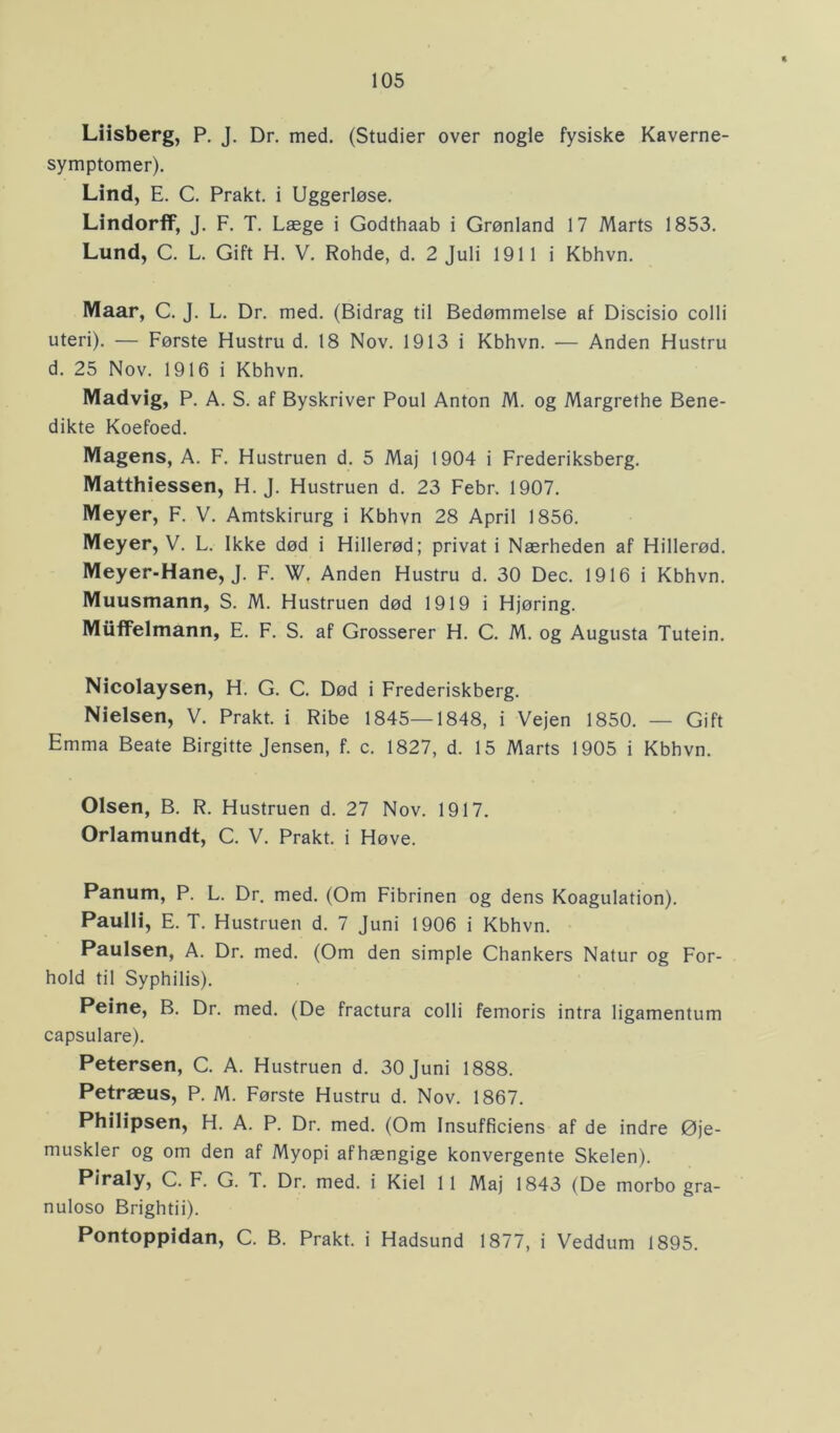 Liisberg, P. J. Dr. med. (Studier over nogle fysiske Kaverne- symptomer). Lind, E. C. Prakt. i Uggerløse. Lindorff, J. F. T. Læge i Godthaab i Grønland 17 Marts 1853. Lund, C. L. Gift H. V. Rohde, d. 2 Juli 1911 i Kbhvn. Maar, C. J. L. Dr. med. (Bidrag til Bedømmelse af Discisio colli uteri). — Første Hustru d. 18 Nov. 1913 i Kbhvn. — Anden Hustru d. 25 Nov. 1916 i Kbhvn. Madvig, P. A. S. af Byskriver Poul Anton M. og Margrethe Bene- dikte Koefoed. Magens, A. F. Hustruen d. 5 Maj 1904 i Frederiksberg. Matthiessen, H. J. Hustruen d. 23 Febr. 1907. Meyer, F. V. Amtskirurg i Kbhvn 28 April 1856. Meyer, V. L. Ikke død i Hillerød; privat i Nærheden af Hillerød. Meyer-Hane, J. F. W. Anden Hustru d. 30 Dec. 1916 i Kbhvn. Muusmann, S. M. Hustruen død 1919 i Hjøring. Miiffelmann, E. F. S. af Grosserer H. C. M. og Augusta Tutein. Nicolaysen, H. G. C. Død i Frederiskberg. Nielsen, V. Prakt. i Ribe 1845—1848, i Vejen 1850. — Gift Emma Beate Birgitte Jensen, f. c. 1827, d. 15 Marts 1905 i Kbhvn. Olsen, B. R. Hustruen d. 27 Nov. 1917. Orlamundt, C. V. Prakt. i Høve. Panum, P. L. Dr. med. (Om Fibrinen og dens Koagulation). Paulli, E. T. Hustruen d. 7 Juni 1906 i Kbhvn. Paulsen, A. Dr. med. (Om den simple Chankers Natur og For- hold til Syphilis). Peine, B. Dr. med. (De fractura colli femoris intra ligamentum capsulare). Petersen, C. A. Hustruen d. 30 Juni 1888. Petræus, P. M. Første Hustru d. Nov. 1867. Philipsen, H. A. P. Dr. med. (Om Insufficiens af de indre Øje- muskler og om den af Myopi afhængige konvergente Skelen). Piraly, C. F. G. T. Dr. med. i Kiel 11 Maj 1843 (De morbo gra- nuloso Brightii). Pontoppidan, C. B. Prakt. i Hadsund 1877, i Veddum 1895.