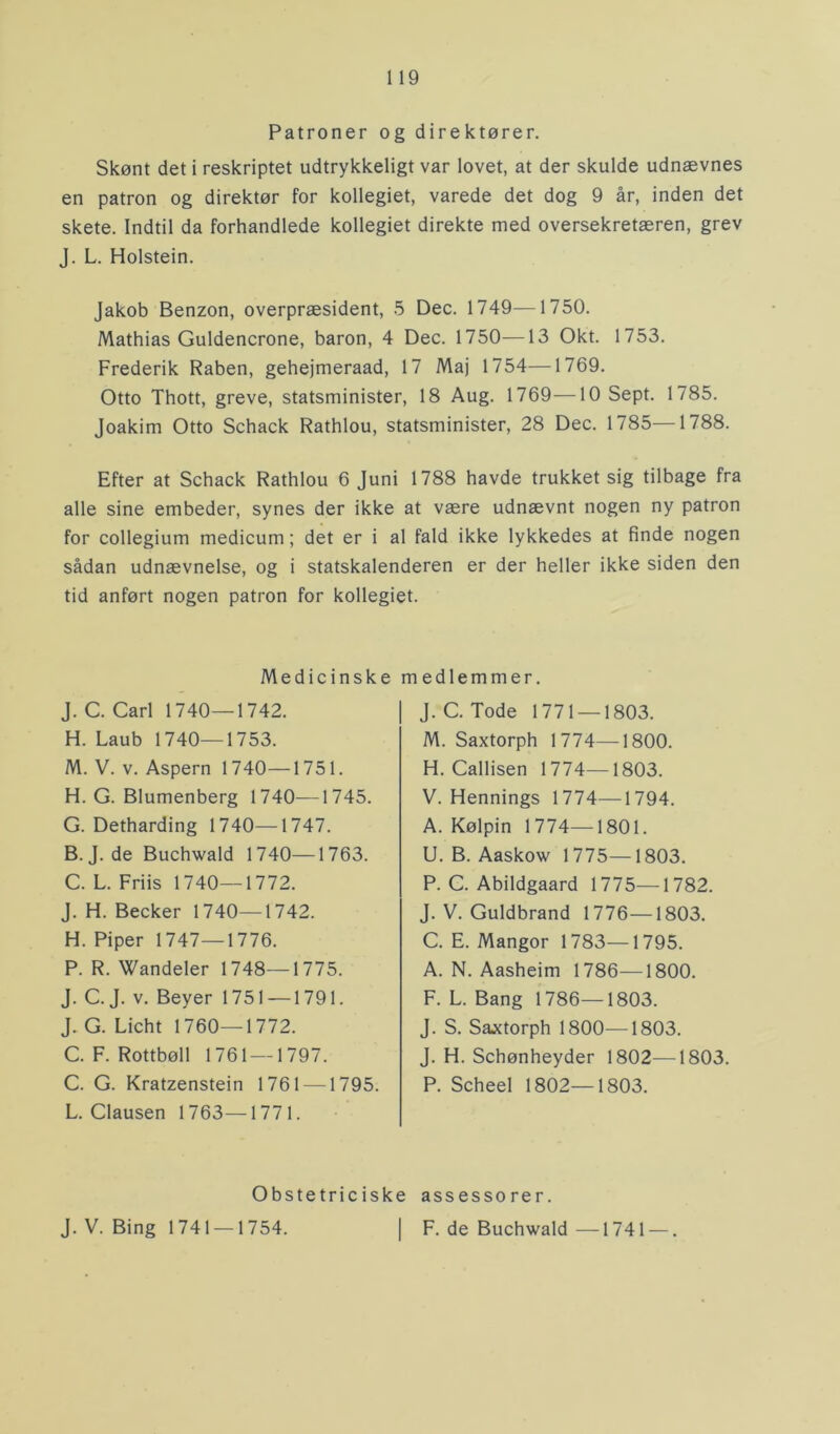 Patroner og direktører. Skønt det i reskriptet udtrykkeligt var lovet, at der skulde udnævnes en patron og direktør for kollegiet, varede det dog 9 år, inden det skete. Indtil da forhandlede kollegiet direkte med oversekretæren, grev J. L. Holstein. Jakob Benzon, overpræsident, 5 Dec. 1749—1750. Mathias Guldencrone, baron, 4 Dec. 1750—13 Okt. 1753. Frederik Råben, gehejmeraad, 17 Maj 1754—1769. Otto Thott, greve, statsminister, 18 Aug. 1769—10 Sept. 1785. Joakim Otto Schack Rathlou, statsminister, 28 Dec. 1785—1788. Efter at Schack Rathlou 6 Juni 1788 havde trukket sig tilbage fra alle sine embeder, synes der ikke at være udnævnt nogen ny patron for collegium medicum; det er i al fald ikke lykkedes at finde nogen sådan udnævnelse, og i statskalenderen er der heller ikke siden den tid anført nogen patron for kollegiet. Medicinske medlemmer. J. C. Carl 1740—1742. H. Laub 1740—1753. M. V. v. Aspern 1740—1751. H. G. Blumenberg 1740—1745. G. Detharding 1740—1747. B. J. de Buchwald 1740—1763. C. L. Friis 1740—1772. J. H. Becker 1740—1742. H. Piper 1747—1776. P. R. Wandeler 1748—1775. J. C. J. v. Beyer 1751 —1791. J. G. Licht 1760—1772. C. F. Rottbøll 1761 —1797. C. G. Kratzenstein 1761 —1795. L. Clausen 1763—1771. J. C. Tode 1771 — 1803. M. Saxtorph 1774—1800. H. Callisen 1774—1803. V. Hennings 1774—1794. A. Kølpin 1774—1801. U. B. Aaskow 1775—1803. P. C. Abildgaard 1775—1782. J. V. Guldbrand 1776—1803. C. E. Mangor 1783—1795. A. N. Aasheim 1786—1800. F. L. Bang 1786—1803. J. S. Saxtorph 1800—1803. J. H. Schønheyder 1802—1803. P. Scheel 1802—1803. Obstetriciske assessorer. J. V. Bing 1741 — 1754. F. de Buchwald —1741 —.