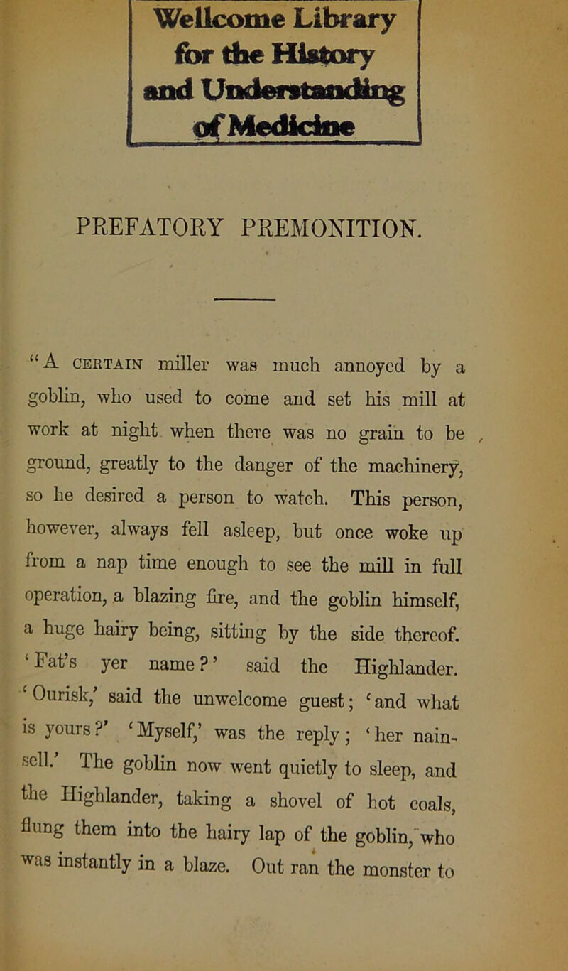 Wellcome Library for the History and Understanding of Medicine PREFATORY PREMONITION. “A certain miller was much annoyed by a goblin, who used to come and set his mill at work at night when there was no grain to be , ground, greatly to the danger of the machinery, so he desired a person to watch. This person, however, always fell asleep, but once woke up from a nap time enough to see the mill in full operation, a blazing fire, and the goblin himself, a huge hairy being, sitting by the side thereof. Pat s yer name ? ’ said the Highlander. Ourisk, said the unwelcome guest; cand what is yours ? ‘ Myself,’ was the reply ; ‘ her nain- sell/ The goblin now went quietly to sleep, and the Highlander, taking a shovel of hot coals, hung them into the hairy lap of the goblin, who was instantly in a blaze. Out ran the monster to