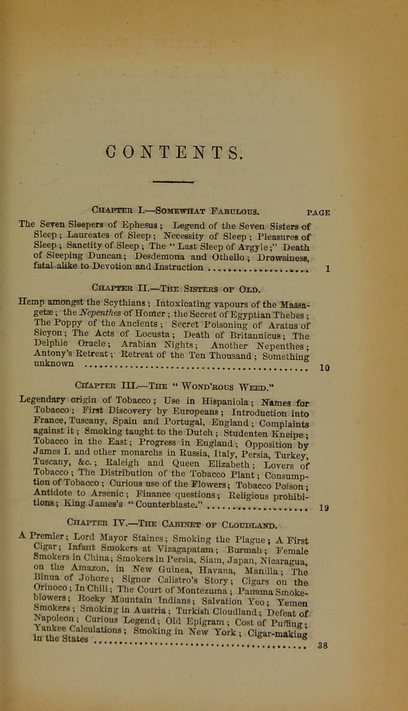 CONTENTS. Chapter I.—Somewhat Fabulous. page The Seven Sleepers of Ephesus; Legend of the Seven Sisters of Sleep; Laureates of Sleep ; Necessity of Sleep ; Pleasures of Sleep ; Sanctity of Sleep ; The “ Last Sleep of ArgyleDeath of Sleeping Duncan; Desdemona and Othello ; Drowsiness, fatal alike to Devotion and Instruction 1 Chapter II.—The Sisters of Old. Hemp amongst the Scythians; Intoxicating vapours of the Massa- geta:; the Nepenthes of Homer; the Secret of Egyptian Thebes ; The Poppy of the Ancients ; Secret Poisoning of Aratus of Sicyon; The Acts of Locusta; Death of Britannicus; The Delphic Oracle; Arabian Nights; Another Nepenthes; Antony’s Retreat; Retreat of the Ten Thousand; Something unknown i n Chapter III.—The “ Wond’rous Weed.” Legendary origin of Tobacco; Use in Hispaniola; Names for Tobacco; First Discovery by Europeans ; Introduction into France, Tuscany, Spain and Portugal, England; Complaints against it; Smoking taught to the Dutch; Studenten Kneipe; Tobacco in the East; Progress in England; Opposition by James I. and other monarchs in Russia, Italy, Persia, Turkey Tuscany, &c.; Raleigh and Queen Elizabeth; Lovers of Tobacco; The Distribution of the Tobacco Plant; Consump- tion of Tobacco ; Curious use of the Flowers; Tobacco Poison; Antidote to Arsenic; Finance questions; Religious prohibi- tions ; King James’a “ Counterblaste.” Chapter IV.—The Cabinet of Cloudeand. A Premier; Lord Mayor Staines; Smoking the Plague; A First Cigar; Infant Smokers at Vizagapatam; Burtnah; Female Smokers in China; Smokers in Persia, Siam, Japan, Nicaragua on the Amazon, in New Guinea, Havana, Manilla; The Linua of Johore; Signor Calistro’s Story; Cigars on the Orinoco; In Chili; The Court of Montezuma; Panama Smoke- blowers; Rocky Mountain Indians; Salvation Yeo; Yemen Smokers ; Smoking in Austria; Turkish Cloudland; Defeat of . apoleon; Curious Legend; Old Epigram; Cost of Puffing- inTheCStateCU aUOnS! Smoking in New York; Cigar-makiug a 68 38