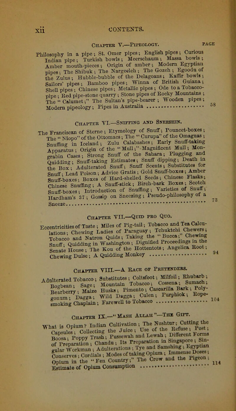 Chapter Y.—I'ipeology. page Philosophy in a pipe ; St. Omer pipes; English pipes; Curious Indian pipe; Turkish howls ; Meerschaum; Massa bowls ; Amber mouth-pieces; Origin of amber; Modern Egyptian pipes; The Shibuk ; The Nargeeleh ; The Gozeh ; Egoodu of the Zulus; Hubble-bubble of the Delagoans; Kaffir bowls; Sailors’ pipes; Bamboo pipes; Winna of British Guiana; Shell pipes; Chinese pipes; Metallic pipes ; Ode to a Tobacco- pipe • Red pipe-stone quarry; Stone pipes of Rocky Mountains ; The “ Calumet;” The Sultan’s pipe-bearer ; Wooden pipes; Modern pipeology; Pipes in Australia • • • Chapter VI.—Sniffing and Sneeshin. The Eranciscan of Sterne; Etymology of Snuff; Pouncet-boxes; The “ Niopo” of the Ottomacs; The “ Curupa” of the Omaguas ; Snuffing in Iceland; Zulu Calabashes; Early Snuff-taking Apparatus; Origin of the “ Mull;” Magnificent Mull; Mon- grabin Cases; Strong Snuff of the Sahara; Plugging and Ouidding; Snuff-taking Estimates; Snuff dipping; Death in the Box; Adulterated Snuff; Snuff Scents; Substitutes for Snuff - Lead Poison; Advice Gratis; Gold Snuff-boxes; Amber Snuff-boxes; Boxes of Hard-shelled Seeds; Chinese Flasks; Chinese Snuffing; A Snuff-stick; Birch-bark Boxes; Sco ch Snuff-boxes; Introduction of Snuffing; Varieties of Snu « Hardham’s 37 ; Gossip on Sneezing; Pseudo-philosophy of a Sneeze 73 Chapter VII.—-Quid pro Quo. Eccentricities of Taste; Miles of Pig-tail; Tobacco Md Tea Calcu- lations- Chewing Ladies of Paraguay; Tchuktehi Chewers, Tobacco and Nation Quids; Taking the “ Bucca;” Chewing Snuff- Quidding in Washington; Dignified Proceedings in the Senate House; The Kou of the Hottentots; Angelica Root; Chewing Dulse; A Quidding Monkey Chapter VIII.—A Race of Pretenders. Adulterated Tobacco ; Substitutes; Coltsfoot; Milfoil; Rhubarb; Bo<rbean- Sage; Mountain Tobacco; Cossena, Sumach, Bearberry; Maize Husks; Pimento; CasoariUa B^k; Poly- Jon™ wild ^gga-,culen; Purplnok; Rope- smoking Chaplain; FarewcU to Tobacco Chapter IX.—“Mash Allah ’’—The Gift. What is Opium? Indian Cultivation; The Nushtur; <Cutting the n , . Collecting the Juice; Use of the Refuse; Fo.t, Bofsa- Poppy Trash; Pussewali and Lewah ; Different Forms of Preparation ; Chandu; Its Preparation in Singapore ; Sm aular Workman; Adulterations; Tye and Samshing; Egyptian Conserves Cordials Modes of taking Opium; Immense Doses; Opiumin’the « Fei Country;” The Crow and the Pigeon; ^ Estimate of Opium Consumption