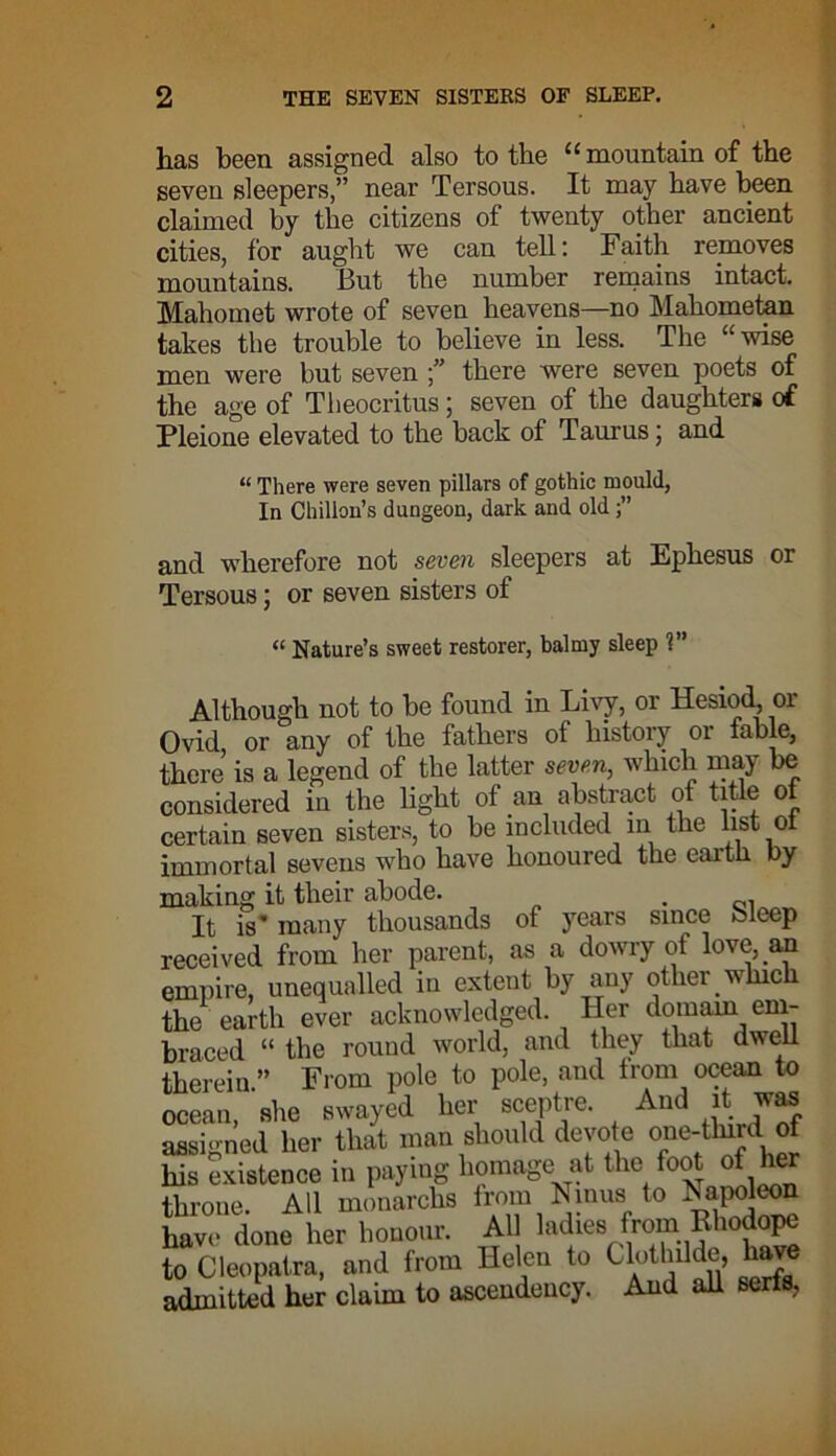 has been assigned also to the “ mountain of the seven sleepers,” near Tersous. It may have been claimed by the citizens of twenty other ancient cities, for aught we can tell: Faith removes mountains. But the number remains intact. Mahomet wrote of seven heavens—no Mahometan takes the trouble to believe in less. The “wise men were but seven there were seven poets of the age of Theocritus; seven of the daughters of Pleione elevated to the back of Taurus; and “ There were seven pillars of gothic mould, In Chillon’s dungeon, dark and old j” and wherefore not seven sleepers at Ephesus or Tersous ; or seven sisters of « Nature’s sweet restorer, balmy sleep 1” Although not to be found in Livy, or Hesiod or Ovid or any of the fathers ot history 01 fable, there is a legend of the latter seven, which may be considered in the light of an abstract of title ot certain seven sisters, to be included in the list o immortal sevens who have honoured the earth by making it their abode. . It is’ many thousands of years since bleep received from her parent, as a dowry of love, an empire, unequalled in extent by any other which the1 earth ever acknowledged. Her domain em- braced “ the round world, and they that dwell therein.” From pole to pole, and from ocean to ocean, she swayed her sceptre. And it was assigned her that man should devote one-tlnrd of his existence in paying homage at the foot of 1 e throne. All monarchs from Ninue1 to ^apoteon have done her honour. All ladies from Rhodope to Cleopatra, and from Helen to Clotlnldc, have admitted her claim to ascendency. And all serfs.
