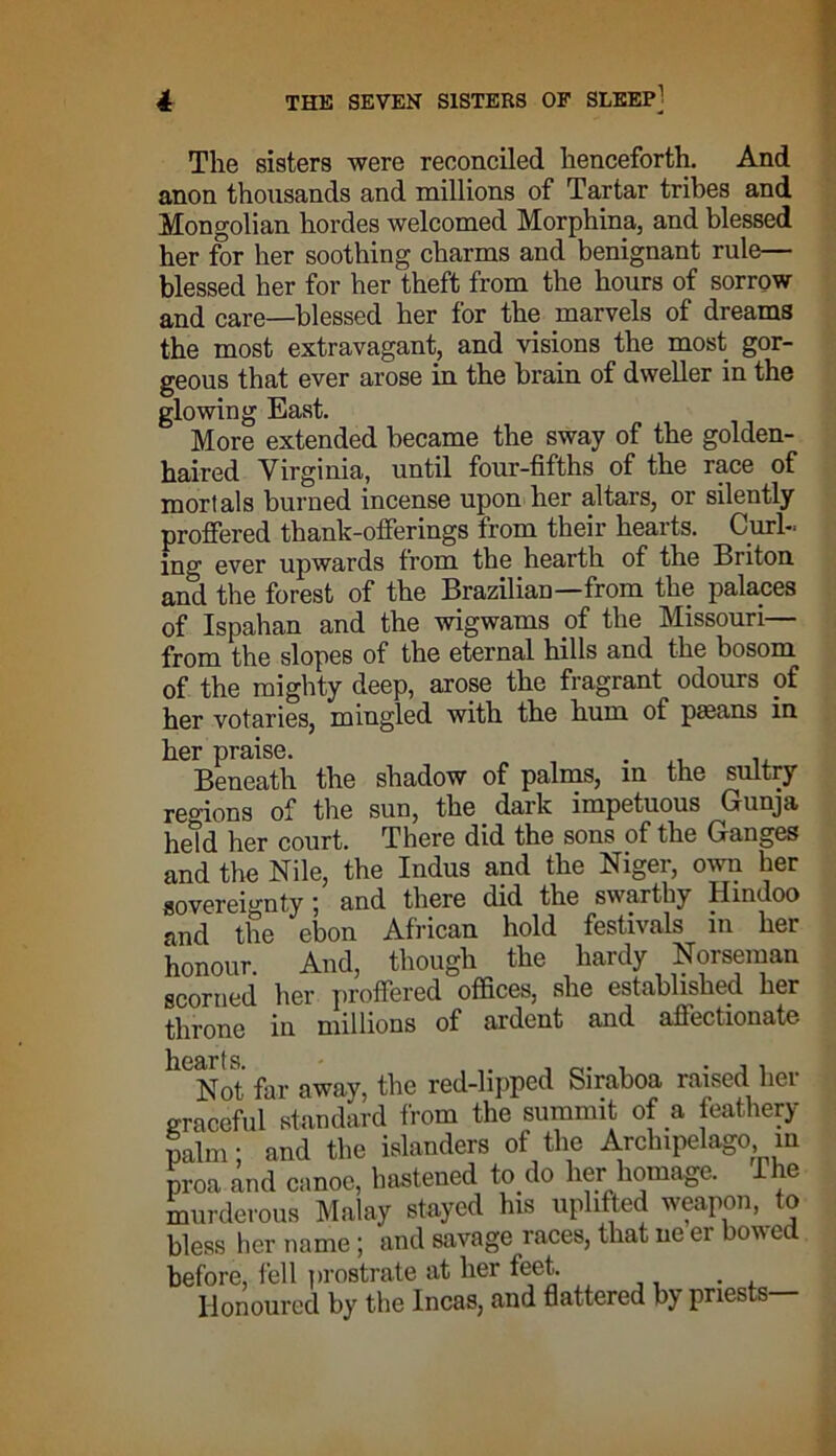 The sisters were reconciled henceforth. And anon thousands and millions of Tartar tribes and Mongolian hordes welcomed Morphina, and blessed her for her soothing charms and benignant rule— blessed her for her theft from the hours of sorrow and care—blessed her for the marvels of dreams the most extravagant, and visions the most gor- geous that ever arose in the brain of dweller in the glowing East. More extended became the sway of the golden- haired Virginia, until four-fifths of the race of mortals burned incense upon her altars, or silently proffered thank-offerings from their hearts. Curl- ing ever upwards from the hearth of the Bi iton and the forest of the Brazilian—from the palaces of Ispahan and the wigwams of the Missouri— from the slopes of the eternal hills and the bosom of the mighty deep, arose the fragrant odours of her votaries, mingled with the hum of pasans in her praise. . Beneath the shadow of palms, in the sultry regions of the sun, the dark impetuous Gunja held her court. There did the sons of the Ganges and the Nile, the Indus and the Niger, own her sovereignty 5 and there did the swarthy Hindoo and the ebon African hold festivals in her honour. And, though the hardy Norseman scorned her proffered offices, she established her throne in millions of ardent and affectionate llCNot far away, the red-lipped Siraboa raised her graceful standard from the summit of a feathery palm; and the islanders of the Archipelago m proa and canoe, hastened to do her homage, ihe murderous Malay stayed his uplifted weapon, to bless her name; and savage races, that ne er bowed before, fell prostrate at her feet. . Honoured by the Incas, and flattered bj priests