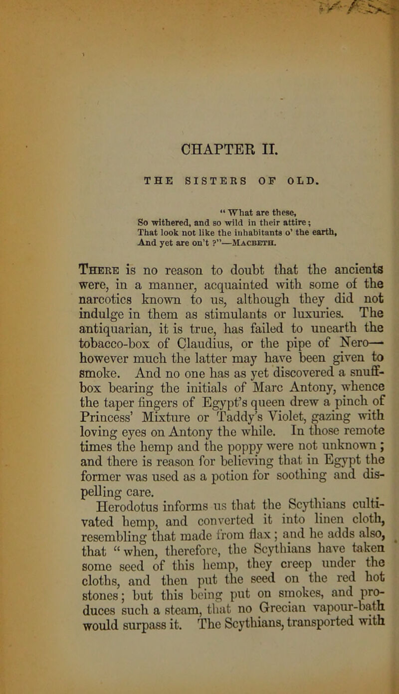 CHAPTER II. THE SISTERS OF OLD. “ What are these, So -withered, and so wild in their attire; That look not like the inhabitants o’ the earth. And yet are on’t ?”—Macbeth. There is no reason to doubt that the ancients were, in a manner, acquainted with some of the narcotics known to us, although they did not indulge in them as stimulants or luxuries. The antiquarian, it is true, has failed to unearth the tobacco-box of Claudius, or the pipe of Nero— however much the latter may have been given to smoke. And no one has as yet discovered a snuff- box bearing the initials of Marc Antony, whence the taper fingers of Egypt’s queen drew a pinch of Princess’ Mixture or Taddy’s Violet, gazing with loving eyes on Antony the while. In those remote times the hemp and the poppy were not unknown ; and there is reason for believing that in Egypt the former was used as a potion for soothing and dis- pelling care. Herodotus informs us that the Scythians culti- vated hemp, and converted it into linen cloth, resembling that made from flax; and he adds also, that “ when, therefore, the Scythians have taken some seed of this hemp, they creep under the cloths, and then put the seed on the red hot stones; but this being put on smokes, and pro- duces such a steam, that no Grecian vapour-bath would surpass it. The Scythians, transported with