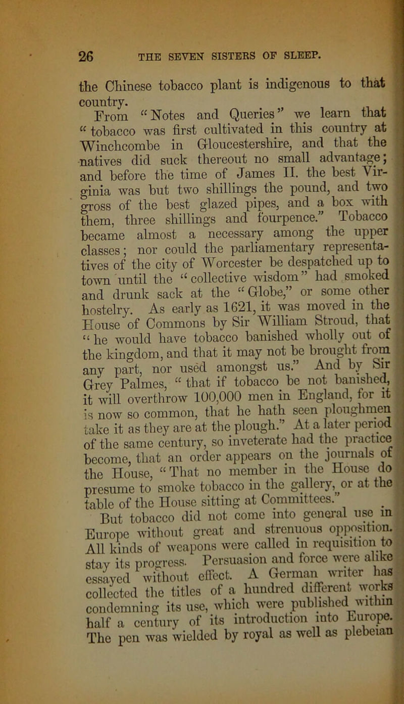 the Chinese tobacco plant is indigenous to that country. From “Notes and Queries” we learn that u tobacco was first cultivated in this country at Winchcombe in Gloucestershire, and that the natives did suck thereout no small advantage J and before the time of James II. the best Vir- ginia was but two shillings the pound, and two gross of the best glazed pipes, and a box with them, three shillings and fourpence.” Tobacco became almost a necessary among the upper classes; nor could the parliamentary representa- tives of the city of Worcester be despatched up to town until the “ collective wisdom ” had smoked and drunk sack at the “ Globe,” or some other hostelry. As early as 1621, it was moved in the House of Commons by Sir William Stroud, that “he would have tobacco banished wholly out of the kingdom, and that it may not be brought from any part, nor used amongst us.” And by Sir ; Grey Palmes, “ that if tobacco be not banished, it will overthrow 100,000 men in England, for it is now so common, that he hath seen ploughmen j take it as they are at the plough.” At a later period of the same century, so inveterate had the practice become, that an order appears on the journals of the House, “That no member in the House do presume to smoke tobacco in the gallery^or at the table of the House sitting at Committees. . But tobacco did not come into general use in Europe without great and strenuous opposition. All kinds of weapons were called in requisition to stay its progress. Persuasion and force were alike essayed without effect. A German writer has collected the titles of a hundred different works condemning its use, which were published within half a century of its introduction into Europe. The pen was wielded by royal as well as plebeian