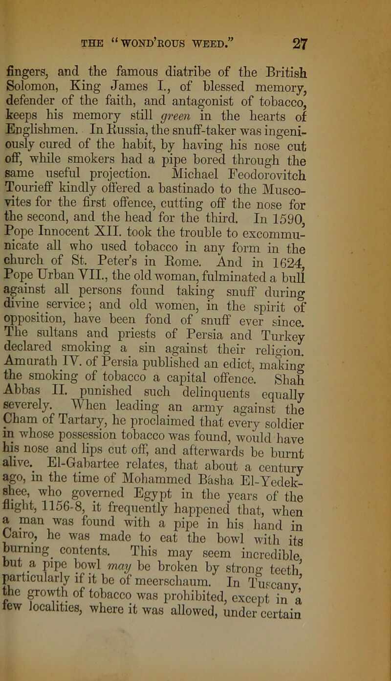 fingers, and the famous diatribe of the British. Solomon, King James I., of blessed memory, defender of the faith, and antagonist of tobacco, keeps his memory still green in the hearts of Englishmen. In Russia, the snuff-taker was ingeni- ously cured of the habit, by having his nose cut off, while smokers had a pipe bored through the same useful projection. Michael Feodorovitch Tourieff kindly offered a bastinado to the Musco- vites for the first offence, cutting off the nose for the second, and the head for the third. In 1590 Pope Innocent XII. took the trouble to excommu- nicate all who used tobacco in any form in the church of St. Peters in Pome. And in 1624, Pope Urban VII., the old woman, fulminated a bull against all persons found taking snuff during divine service; and old women, in the spirit of opposition, have been fond of snuff ever since. The sultans and priests of Persia and Turkey declared smoking a sin against their religion. Amurath IV. of Persia published an edict, making the smoking of tobacco a capital offence. Shah Abbas II. punished such delinquents equally severely. When leading an army against the Cham of Tartary, he proclaimed that every soldier in whose possession tobacco was found, would have his nose and lips cut off, and afterwards be burnt alive.. El-Gabartee relates, that about a century ago, in the time of Mohammed Basha El-Yedek- shee, who governed Egypt in the years of the flight, 1156-8, it frequently happened that, when a man was found with a pipe in his hand in Cairo, he was made to eat the bowl with its burning, contents. This may seem incredible but a pipe bowl may be broken by strong teeth* particularly if it be of meerschaum. In Tuscany* the growth of tobacco was prohibited, except in a tew localities, where it was allowed, under certain