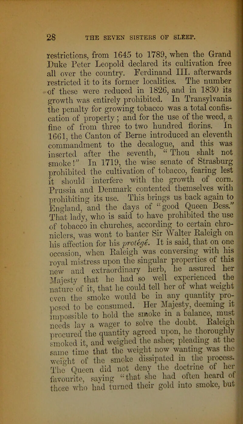 restrictions, from 1645 to 1789, when the Grand Duke Peter Leopold declared its cultivation free all over the country. Ferdinand III. afterwards restricted it to its former localities. The number of these were reduced in 1826, and in 1830 its growth was entirely prohibited. In Transylvania the penalty for growing tobacco was a total confis- cation of property; and for the use of the weed, a i fine of from three to two hundred florins. In 1661, the Canton of Berne introduced an eleventh commandment to the decalogue, and this was inserted after the seventh, “ Thou shalt not smoke!” In 1719, the wise senate of Strasburg prohibited the cultivation of tobacco, fearing lest it should interfere with the growth of com. Prussia and Denmark contented themselves with prohibiting its use. This brings us back again to England, and the days of “ good Queen Bess.” That lady, who is said to have prohibited the use of tobacco in churches, according to certain chro- niclers, was wont to banter Sir Walter Raleigh on his affection for his protege. It is said, that on one occasion, when Raleigh was conversing, with his royal mistress upon the singular properties of this new and extraordinary herb, he assured her Majesty that he had so well experienced the nature of it, that he could tell her of what weight I even the smoke would be in any quantity pro- \ posed to be consumed. Her Majesty, deeming it \ impossible to hold the smoke in a balance, must ] needs lay a wager to solve the doubt. Raleigh • procured the quantity agreed upon, he thoroughly I smoked it, and weighed the ashes; pleading at the I same lime that the weight now wanting was the 1 wei-dit of the smoke dissipated in the process. The Queen did not deny the doctrine of her . favourite, saying “that she had often heard or those who had turned their gold into smoke, but -