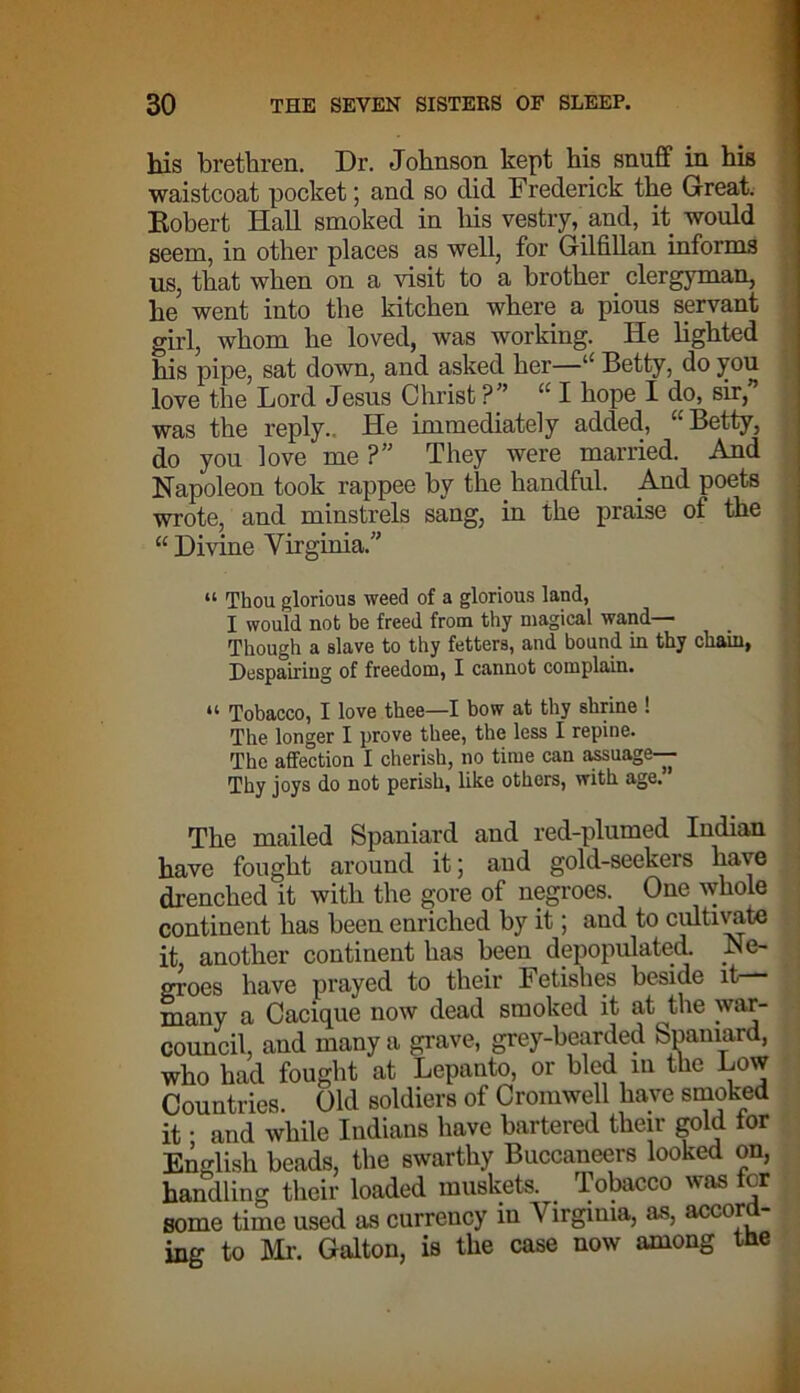 his brethren. Dr. Johnson kept his snuff in his waistcoat pocket; and so did Frederick the Great. Robert Hall smoked in liis vestry, and, it would seem, in other places as well, for Gilfillan informs us, that when on a visit to a brother clergyman, he went into the kitchen where a pious servant girl, whom he loved, was working. He lighted his pipe, sat down, and asked her—“ Betty, do you love the Lord Jesus Christ ?” I hope I do, sir, was the reply.. He immediately added, “ Betty, do you love me ?” They were married. And Napoleon took rappee by the handful. And poets wrote, and minstrels sang, in the praise of the “ Divine Virginia.” “ Thou glorious weed of a glorious land, I would not be freed from thy magical wand— Though a slave to thy fetters, and bound in thy chain, Despairing of freedom, I cannot complain. “ Tobacco, I love thee—I bow at thy shrine ! The longer I prove thee, the less I repine. The affection I cherish, no time can assuage— Thy joys do not perish, like others, with age. The mailed Spaniard and red-plumed Indian have fought around it; and gold-seekers have drenched it with the gore of negroes. One whole continent has been enriched by it; and to cultivate it another continent has been depopulated. Ne- m-oes have prayed to their Fetishes beside it— many a Cacique now dead smoked it at the war- council, and many a grave, grey-bearded Spaniard, who had fought at Lepanto, or bled in the Low Countries. Old soldiers of Cromwell have smoked it • and while Indians have bartered their gold tor English beads, the swarthy Buccaneers looked on, handling their loaded muskets. Tobacco was for some time used as currency in Virginia, as, accord- ing to Mr. Galton, is the case now among the