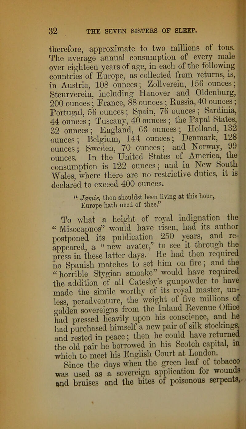 therefore, approximate to two millions of tons. The average annual consumption of every male over eighteen years of age, in each of the following countries of Europe, as collected from returns, is, in Austria, 108 ounces; Zollverein, 156 ounces; Steurverein, including Hanover and Oldenburg, 200 ounces; France, 88 ounces; Russia, 40 ounces; Portugal, 56 ounces; Spain, 76 ounces; Sardinia, 44 ounces; Tuscany, 40 ounces; the Papal States, 32 ounces; England, 60 ounces; Holland, 132 ounces; Belgium, 144 ounces; Denmark, 128 ounces; Sweden, 70 ounces; and Norway, 99 ounces. In the United States of America, the consumption is 122 ounces; and in New South Wales, where there are no restrictive duties, it is declared to exceed 400 ounces. “ Jamie, thou shouldst been living at this hour, Europe hath need of thee.” To what a height of royal indignation the “ Misocapnos” would have risen, had its author postponed its publication 250 years, and re- appeared, a “new avater,” to see it through the press in these latter days. He had then required no Spanish matches to set him on fire; and the «horrible Stygian smoake” would have required the addition of all Catesby’s gunpowder to have made the simile worthy of its royal master, im- lcss, peradventure, the weight of five millions of olden sovereigns from the Inland Revenue Office had pressed heavily upon his conscience, and he had purchased himself a new pair of silk stockings, and rested in peace; then he could have returned the old pair lie borrowed in his Scotch capital, m which to meet his English Coui t at London. Since the days when the green leaf of tobacco was used as a sovereign application for wounds and bruises and the bites of poisonous serpents,.