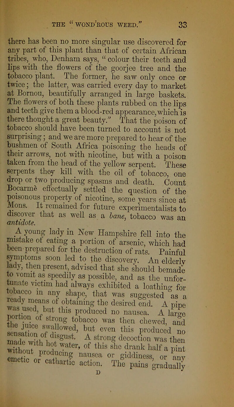 there has been no more singular use discovered for any part of this plant than that of certain African tribes, who, Denham says, “ colour their teeth and lips with the flowers of the goorjee tree and the tobacco plant. The former, he saw only once or twice; the latter, was carried every day to market at Bornou, beautifully arranged in large baskets. The flowers of both these plants rubbed on the lips and teeth give them a blood-red appearance, which is there thought a great beauty.” That the poison of tobacco should have been turned to account is not surprising; and we are more prepared to hear of the bushmen of South Africa poisoning the heads of their arrows, not with nicotine, but with a poison taken from the head of the yellow serpent. These serpents they kill with the oil of tobacco, one drop or two producing spasms and death. Count Bocarme effectually settled the question of the poisonous property of nicotine, some years since at Mons. It remained for future experimentalists to discover that as well as a bane, tobacco was an antidote. A young lady in New Hampshire fell into the mistake ot eating a portion of arsenic, which had been prepared for the destruction of rats. Painful symptoms soon led to the discovery. An elderly lady, then present, advised that she should bemade to vomit as speedily as possible, and as the unfor- tunate victim had always exhibited a loathing for tobacco in any shape, that was suggested as a ready means of obtaining the desired end. A pine was uSed but this produced no nausea. A large p jition of strong tobacco was then chewed, and sensation 7r °VCn this *d no “ f®,0 disgust. A strong decoction was then wUhouTtod4 Wter’ 0f this drank half a pint emetic torP ™«C‘1? nal'.soa 01' Si(MineS3, or any emetic or cathartic action. The pains gradually