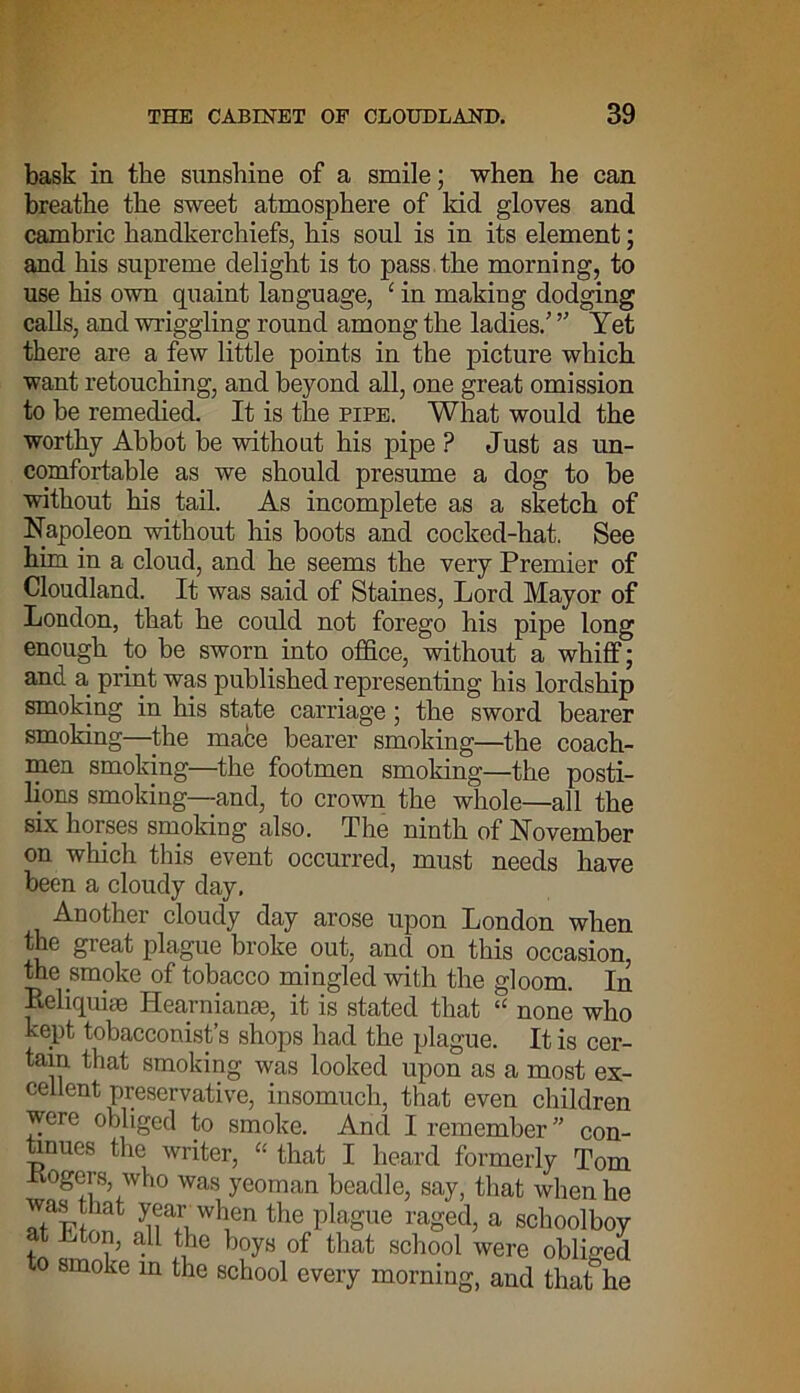 bask in the sunshine of a smile; when he can breathe the sweet atmosphere of kid gloves and cambric handkerchiefs, his soul is in its element; and his supreme delight is to pass the morning, to use his own quaint language, c in making dodging calls, and wriggling round among the ladies/ ” Yet there are a few little points in the picture which want retouching, and beyond all, one great omission to be remedied. It is the pipe. What would the worthy Abbot be without his pipe ? Just as un- comfortable as we should presume a dog to be without his tail. As incomplete as a sketch of Napoleon without his boots and cocked-hat. See hira in a cloud, and he seems the very Premier of Cloudland. It was said of Staines, Lord Mayor of London, that he could not forego his pipe long enough to be sworn into office, without a whiff; and a print was published representing his lordship smoking in his state carriage ; the sword bearer smoking—the mace bearer smoking—the coach- men smoking—the footmen smoking—the posti- lions smoking—and, to crown the whole—all the six horses smoking also. The ninth of November on which this event occurred, must needs have been a cloudy day. Another cloudy day arose upon London when the great plague broke out, and on this occasion, the smoke of tobacco mingled with the gloom. In Reliquiae Hearnianae, it is stated that “ none who kept tobacconist’s shops had the plague. It is cer- tain that smoking was looked upon as a most ex- cellent preservative, insomuch, that even children were obliged to smoke. And I remember ” con- tinues the writer, « that I heard formerly Tom Kogers, who was yeoman beadle, say, that when he was that year when the plague raged, a schoolboy t Lton, all the boys of that school were obliged to smoke in the school every morning, and that he
