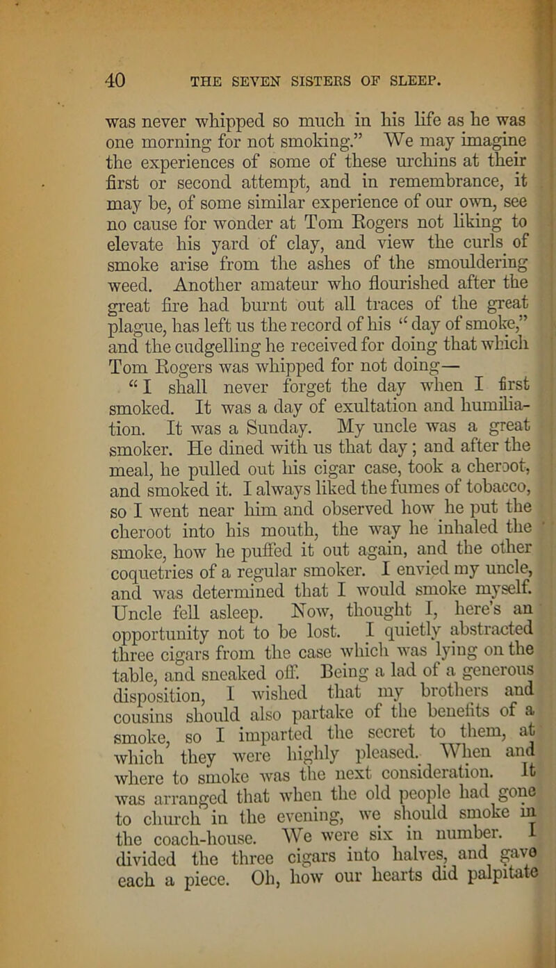 was never whipped so much in his life as he was one morning for not smoking.” We may imagine the experiences of some of these urchins at their first or second attempt, and in remembrance, it may be, of some similar experience of our own, see no cause for wonder at Tom Rogers not liking to elevate his yard of clay, and view the curls of smoke arise from the ashes of the smouldering weed. Another amateur who flourished after the great fire had burnt out all traces of the great plague, has left us the record of his “ day of smoke,” and the cudgelling he received for doing that which Tom Rogers was whipped for not doing— “ I shall never forget the day when I first smoked. It was a day of exultation and humilia- tion. It was a Sunday. My uncle was a great smoker. He dined with us that day; and after the meal, he pulled out his cigar case, took a cheroot, and smoked it. I always liked the fumes of tobacco, so I went near him and observed how he put the cheroot into his mouth, the way he inhaled the smoke, how he puffed it out again, and the other coquetries of a regular smoker. I envied my uncle, and was determined that I would smoke myself. Uncle fell asleep. How, thought I, here’s an opportunity not to he lost. I quietly abstracted three cigars from the case which was lying on the table, and sneaked off. Being a lad of a generous disposition, I wislicd that my brothers and cousins should also partake of the heneiits of a smoke, so I imparted the secret to them, at which’ they were highly pleased.- When and where to smoke was the next consideration. It was arranged that when the old people had gone to church in the evening, we should smoke ni the coach-house. We were six in number. I divided the three cigars into halves, and gave each a piece. Oh, how our hearts did palpitate