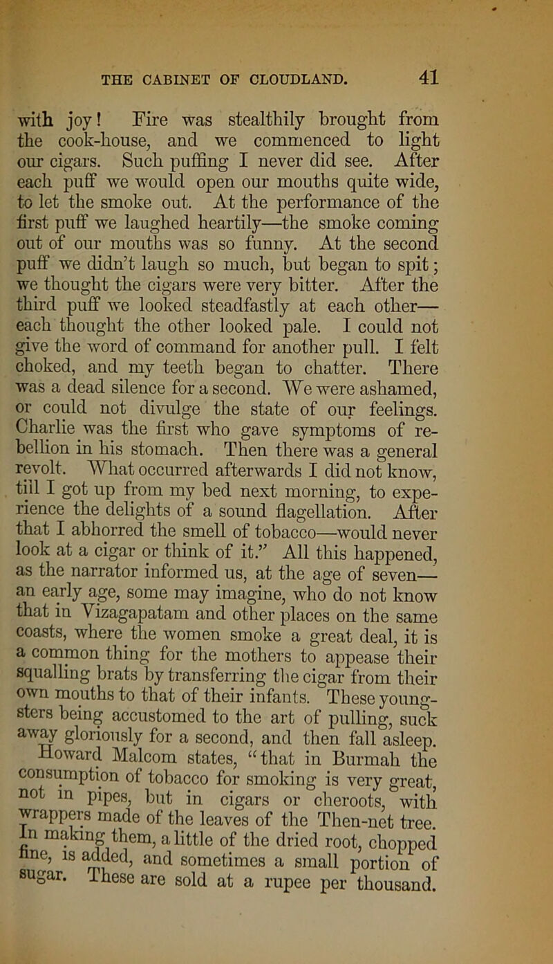 with joy! Fire was stealthily brought from the cook-house, and we commenced to light our cigars. Such puffing I never did see. After each puff we would open our mouths quite wide, to let the smoke out. At the performance of the first puff we laughed heartily—the smoke coming out of our mouths was so funny. At the second puff we didn’t laugh so much, but began to spit; we thought the cigars were very bitter. After the third puff we looked steadfastly at each other— each thought the other looked pale. I could not give the word of command for another pull. I felt choked, and my teeth began to chatter. There was a dead silence for a second. We were ashamed, or could not divulge the state of our feelings. Charlie was the first who gave symptoms of re- bellion in his stomach. Then there was a general revolt. What occurred afterwards I did not know, till I got up from my bed next morning, to expe- rience the delights of a sound flagellation. After that I abhorred the smell of tobacco—would never look at a cigar or think of it.” All this happened, as the narrator informed us, at the age of seven— an early age, some may imagine, who do not know that in Yizagapatam and other places on the same coasts, where the women smoke a great deal, it is a common thing for the mothers to appease their squalling brats by transferring the cigar from their own mouths to that of their infants. These young- sters being accustomed to the art of pulling, suck away gloriously for a second, and then fall asleep. Howard Malcom states, “that in Burmah the consumption of tobacco for smoking is very great, not in pipes, but in cigars or cheroots, with wrappers made of the leaves of the Then-net tree. In making them, a little of the dried root, chopped nne, is added, and sometimes a small portion of sugar, ihese are sold at a rupee per thousand.