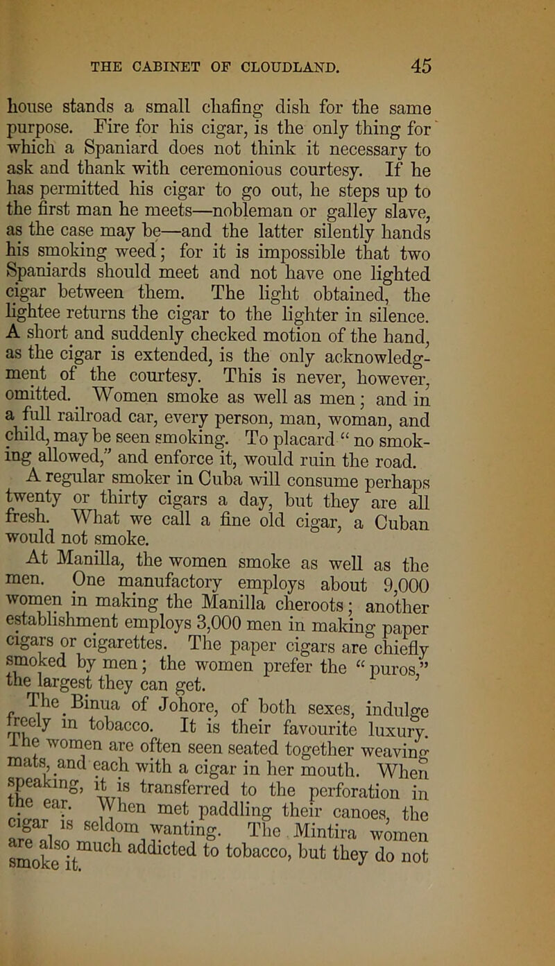 house stands a small chafing dish for the same purpose. Fire for his cigar, is the only thing for which a Spaniard does not think it necessary to ask and thank with ceremonious courtesy. If he has permitted his cigar to go out, he steps up to the first man he meets—nobleman or galley slave, as the case may be—and the latter silently hands his smoking weed; for it is impossible that two Spaniards should meet and not have one lighted cigar between them. The light obtained, the lightee returns the cigar to the lighter in silence. A shorthand suddenly checked motion of the hand, as the cigar is extended, is the only acknowledg- ment of the courtesy. This is never, however, omitted.. Women smoke as well as men; and in a full railroad car, every person, man, woman, and child, may be seen smoking. To placard “ no smok- ing allowed;'' and enforce it, would ruin the road. A regular smoker in Cuba will consume perhaps twenty or thirty cigars a day, but they are all fresh. What we call a fine old cigar, a Cuban would not smoke. At Manilla, the women smoke as well as the men. One manufactory employs about 9,000 women in making the Manilla cheroots; another establishment employs 3,000 men in making paper cigars or cigarettes. The paper cigars are chiefly smoked by men; the women prefer the “ puros ” the largest they can get. 5 The Binua of Johore, of both sexes, indulge rrv.C ^ tobacco. It is their favourite luxury. 1 he women are often seen seated together weaving- mats; and each with a cigar in her mouth. When speaking, it is transferred to the perforation in he ear. When met paddling their canoes the cigar is seldom wanting. The Mintira women smoke°itmUC 1 addlcted to tobacco> but they do not