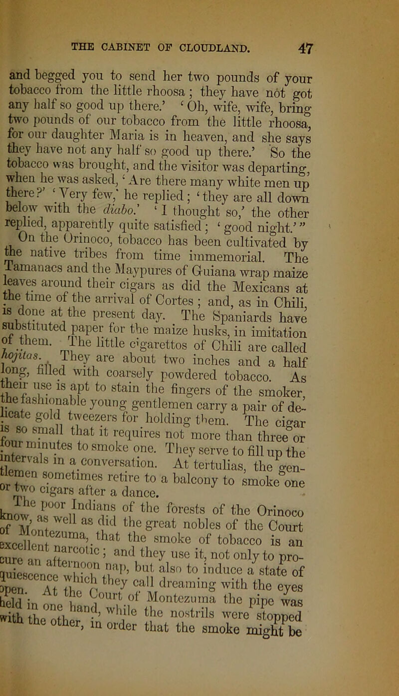 and begged you to send her two pounds of your tobacco from the little rhoosa ; they have not got any half so good up there.’ ‘ Oh, wife, wife, bring two pounds of our tobacco from the little rhoosa, for our daughter Maria is in heaven, and she says they have not any half so good up there.’ So the tobacco was brought, and the visitor was departing, when he was asked,1 Are there many white men up there?’ ‘Very few,' he replied; ‘they are all down below with the diabo.’ ‘ I thought so,’ the other replied, apparently quite satisfied; ‘ good night.’ ” On the Orinoco, tobacco has been cultivated by the native tribes from time immemorial. The amanacs and the Maypures of Guiana wrap maize leaves around their cigars as did the Mexicans at the time of the arrival of Cortes ; and, as in Chili is done at the present day. The Spaniards have substituted paper for the maize husks, in imitation of them. 1 he little cigarettes of Chili are called Ao/ztas They are about two inches and a half long, filled with coarsely powdered tobacco. As eir use is apt to stain the fingers of the smoker the fashionable young gentlemen carry a pair of de- licate gold tweezers for holding them. The cinar p 80 Snia11 tllat & requires not more than three&or i tervAn,UteS t0 Sm°ke °na The7 serve t0 AH up the ttetpn ® conversation. At tertulias, the gen- craen sometimes retire to a balcony to smoke one or two cigars after a dance. knmv° 1,001 1{ndians of tbe forests of the Orinoco MonfpWe 1 “ Cud the Sreat nobles of the Court excellent zuma’.that the smoke of tobacco is an So af»rCOUO ; ”d they se it. “Ot only to pro wiescencp Aap’ bllt alsr> to lndlloe a state o£ lien At tl n '-v cail dreaming with the eyes If ^ourt.of Montezuma the pipe was with 'a,K . wdile the nostrils were stopped wrth the other. m order that the smote ndght be