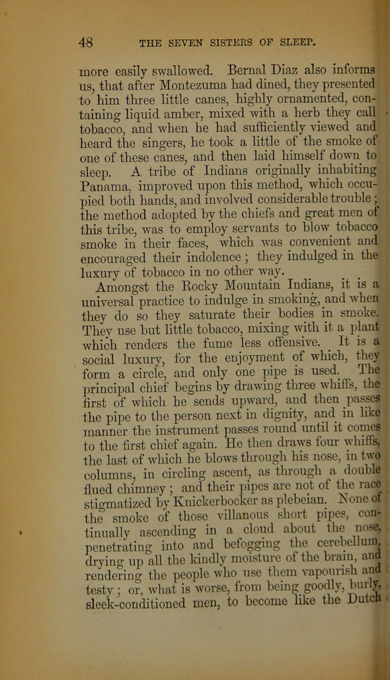 more easily swallowed. Bernal Diaz also informs us, that after Montezuma had dined, they presented to him three little canes, highly ornamented, con- taining liquid amher, mixed with a herb they call tobacco, and when he had sufficiently viewed and heard the singers, he took a little of the smoke of one of these canes, and then laid himself down to sleep. A tribe of Indians originally inhabiting Panama, improved upon this method, which occu- pied both hands, and involved considerable trouble ; the method adopted by the chiefs and great men of this tribe, was to employ servants to blow, tobacco smoke in their faces, which was convenient and encouraged their indolence ; they indulged in the luxury of tobacco in no other way. Amongst the Bocky Mountain Indians, it is a universal practice to indulge in smoking, and when they do so they saturate their bodies in smoke. They use but little tobacco, mixing with it a plant which renders the fume less offensive. It is a social luxury, for the enjoyment of which, they form a circle, and only one pipe is used. Ihe principal chief begins by drawing three whiffs, the first of which he sends upward, and then passes the pipe to the person next in dignity, and in like manner the instrument passes round imtil it comes to the first chief again. He then draws four whiffs, the last of which he blows through his nose, in two columns, in circling ascent, as through a double fined chimney ; and their pipes are not of the race stigmatized by Knickerbocker as plebeian. None ot the smoke of those villanous short pipes, con- tinually ascending in a cloud about the nose, penetrating into and befogging the cerebellum, drying up all the kindly moisture of the brain, ana rendering the people who use them vapourish and testy ; or, what is worse, from being goodly, burly, sleek-conditioned men, to become like the Dutcli