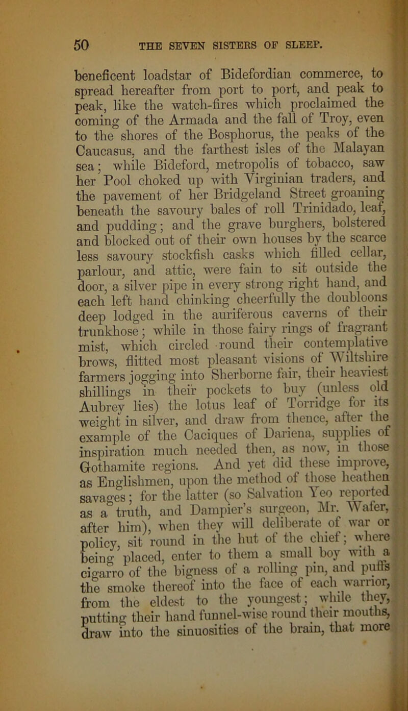 beneficent loadstar of Bidefordian commerce, to spread hereafter from port to port, and peak to peak, like the watch-fires which proclaimed the coming of the Armada and the fall of Troy, even to the shores of the Bosphorus, the peaks of the Caucasus, and the farthest isles of the Malayan sea; while Bideford, metropolis of tobacco, saw her Pool choked up with Virginian traders, and the pavement of her Bridgeland Street groaning beneath the savoury bales of roll Trinidado, leaf, ) and pudding; and the grave burghers, bolstered } and blocked out of their own houses by the scarce less savoury stockfish casks which filled, cellar, parlour, and attic, were fain to sit outside the ; door, a silver pipe in every strong right hand, and • each left hand chinking cheerfully the doubloons deep lodged in the auriferous caverns of their trunkhose; while in those fairy rings of fragrant • mist, which circled round their contemplative I brows, flitted most pleasant visions of Wiltshire f farmers jogging into Sherborne fair, their heaviest I shillings in their pockets to buy (unless old Aubrey lies) the lotus leaf of Porridge for its ' weight in silver, and draw from thence, after the I example of the Caciques of Dariena, supplies of f inspiration much needed then, as now, in those | Gothamite regions. And yet did these improve, ; as Englishmen, upon the method of those heathen savages; for the latter (so Salvation Yeo reported■ as a truth, and Dampier’s surgeon, Mr Wafer, 1 after him), when they will deliberate of war or policy, sit round in the hut of the chief; where being placed, enter to them a small boy with a cigarro of the bigness of a rolling pm, and pulls the smoke thereof into the face of each warrior, from the eldest to the youngest; while they, putting their hand funnel-wise round their mouths, draw into the sinuosities of the brain, that more