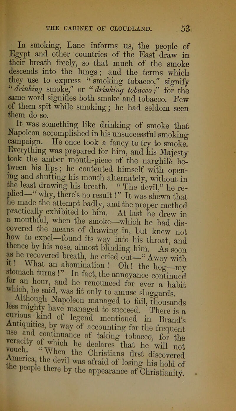 In smoking, Lane informs us, the people of Egypt and other countries of the East draw in their breath freely, so that much of the smoke descends into the lungs ; and the terms which they use to express “ smoking tobacco,” signify “ drinking smoke,” or “ drinking tobaccofor the same word signifies both smoke and tobacco. Few of them spit while smoking ■ he had seldom seen them do so. It was something like drinking of smoke that Napoleon accomplished in his unsuccessful smoking campaign. He once took a fancy to try to smoke. Everything was prepared for him, and his Majesty took the amber mouth-piece of the narghile be- tween his bps; he contented himself with open- ing and shutting his mouth alternately, without in the least drawing his breath. “ The devil,” he re- plied—why, there’s no result! ” It was shewn that he made the attempt badly, and the proper method practically exhibited to him. At last he drew in a mouthful, when the smoke—which he had dis- covered the means of drawing in, hut knew not to, exPel—found its way into his throat, and thence by Ins nose, almost blinding him. As soon as he recovered breath, he cried out—“ Awav with it! What an abomination ! Oh ! the lion my stomach turns ! ” In fact, the annoyance continued lor an hour, and he renounced for ever a habit W ahu 1G was ^ on^ amuse sluggards. Although Napoleon managed to fail, thousands less mighty have managed to succeed. There is a curious kind of legend mentioned in Brands Antiquities, by way of accounting for the frequent use and continuance of taking tobacco, for the eracity of which he declares that he will not Amp  ' ^Gn the Christians first discovered flip nCai t evil was afraid of losing his hold of the people there by the appearance of Christianity.