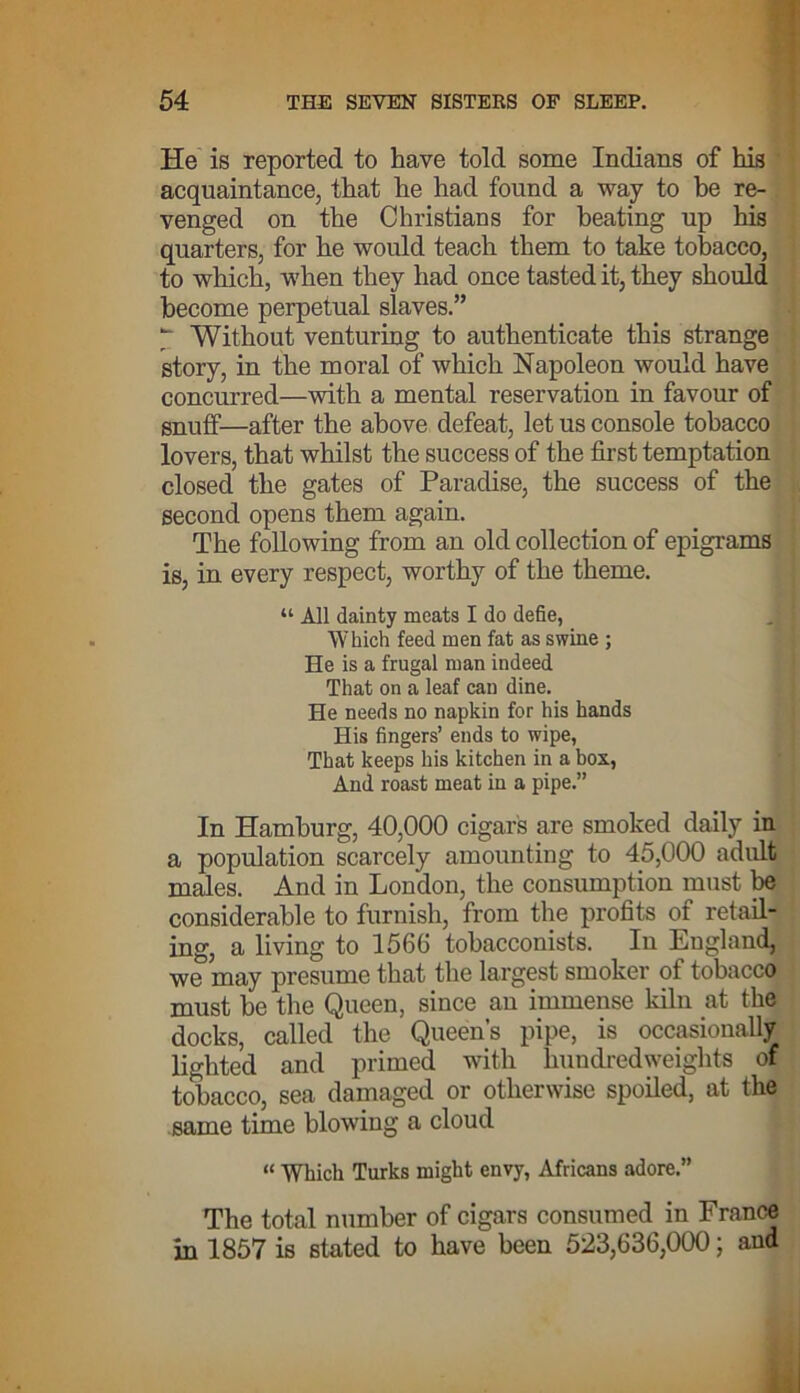 He is reported to have told some Indians of his acquaintance, that he had found a way to he re- venged on the Christians for beating up his quarters, for he would teach them to take tobacco, to which, when they had once tasted it, they should become perpetual slaves.” y Without venturing to authenticate this strange story, in the moral of which Napoleon would have concurred—with a mental reservation in favour of snuff—after the above defeat, let us console tobacco lovers, that whilst the success of the first temptation closed the gates of Paradise, the success of the second opens them again. The following from an old collection of epigrams is, in every respect, worthy of the theme. “ All dainty meats I do defie, Which feed men fat as swine ; He is a frugal man indeed That on a leaf can dine. He needs no napkin for his hands His fingers’ ends to wipe, That keeps his kitchen in a box, And roast meat in a pipe.” In Hamburg, 40,000 cigars are smoked daily in a population scarcely amounting to 45,000 adult males. And in London, the consumption must be considerable to furnish, from the profits of retail- ing, a living to 1566 tobacconists. In England, we may presume that the largest smoker of tobacco must be the Queen, since an immense kiln at the docks, called the Queen’s pipe, is occasionally lighted and primed with hundredweights of tobacco, sea damaged or otherwise spoiled, at the same time blowing a cloud “ Wrhich Turks might envy, Africans adore.” The total number of cigars consumed in France in 1857 is stated to have been 523,636,000; and