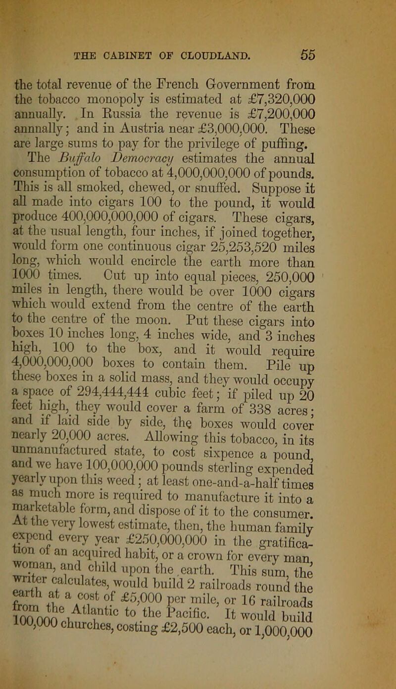 the total revenue of the French Government from the tobacco monopoly is estimated at £7,320,000 annually. In Russia the revenue is £7,200,000 annually; and in Austria near £3,000,000. These are large sums to pay for the privilege of puffing. The Buffalo Democracy estimates the annual consumption of tobacco at 4,000,000,000 of pounds. This is all smoked, chewed, or snuffed. Suppose it all made into cigars 100 to the pound, it would produce 400,000,000,000 of cigars. These cigars5 at the usual length, four inches, if joined together, would form one continuous cigar 25,253,520 miles long, which would encircle the earth more than 1000 times. Cut up into equal pieces, 250,000 miles in length, there would be over 1000 cigars which would extend from the centre of the earth to the centre of the moon. Put these cigars into boxes 10 inches long, 4 inches wide, and 3 inches high, 100 to the box, and it would require 4,000,000,000 boxes to contain them. Pile up these boxes in a solid mass, and they would occupy a space of 294,444,444 cubic feet; if piled up 20 feet high, they would cover a farm of 338 acres ; and if laid side by side, the boxes would cover nearly 20,000 acres. Allowing this tobacco, in its unmanufactured state, to cost sixpence a pound and we have 100,000,000 pounds sterling expended yearly upon tins weed; at least one-and-a-half times as much more is required to manufacture it into a marketable form, and dispose of it to the consumer. At the very lowest estimate, then, the human family expend every year £250,000,000 in the gratified won ot an acquired habit, or a crown for every man woman, and child upon the earth. This sum the writer calculates, would build 2 railroads round the from .t\C,°,8t ?-f f >°?° I'cr « 16 railroads 100 000 f pAt untlC to -the 1Jacific- If would build 100,000 churches, costing £2,500 each, or 1,000,000