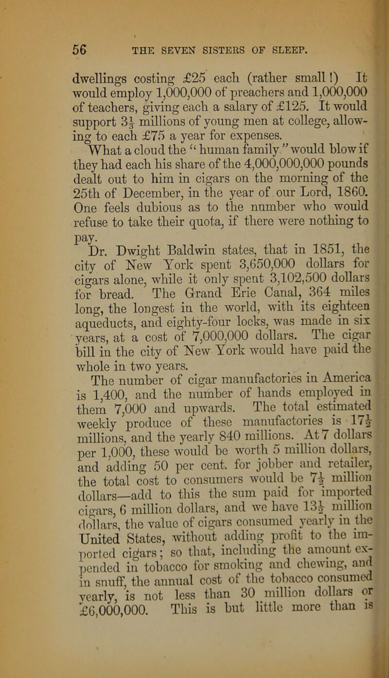 dwellings costing £25 each (rather small!) It would employ 1,000,000 of preachers and 1,000,000 of teachers, giving each a salary of £125. It would support 3.( millions of young men at college, allow- ing to each £75 a year for expenses. What a cloud the “ human family ” would blow if they had each his share of the 4,000,000,000 pounds dealt out to him in cigars on the morning of the 25th of December, in the year of our Lord, 1860. One feels dubious as to the number who would refuse to take their quota, if there were nothing to pay. Dr. Dwight Baldwin states, that in 1851, the city of New York spent 3,650,000 dollars for cigars alone, while it only spent 3,102,500 dollars for bread. The Grand Erie Canal, 364 miles long, the longest in the world, with its eighteen aqueducts, and eighty-four locks, was made in six years, at a cost of 7,000,000 dollars. The cigar hill in the city of New York would have paid the whole in two years. The number of cigar manufactories in America is 1,400, and the number of hands employed in them 7,000 and upwards. The total estimated weekly produce of these manufactories is 11 -V millions, and the yearly 840 millions. At 7 dollars per 1,000, these would be worth 5 million dollars, and adding 50 per cent, for jobber and retailer, the total cost to consumers would be 7^ million dollars—add to this the sum paid for imported cigars, 6 million dollars, and we ha\c 131 million dollars, the value of cigars consumed yearly in the United States, without adding profit to the im- ported cigars; so that, including the amount ex- pended in tobacco for smoking and chewing, an in snuff, the annual cost ol the tobacco consumed vearly, is not less than 30 million dollars or £6,000,000. This is but little more than is