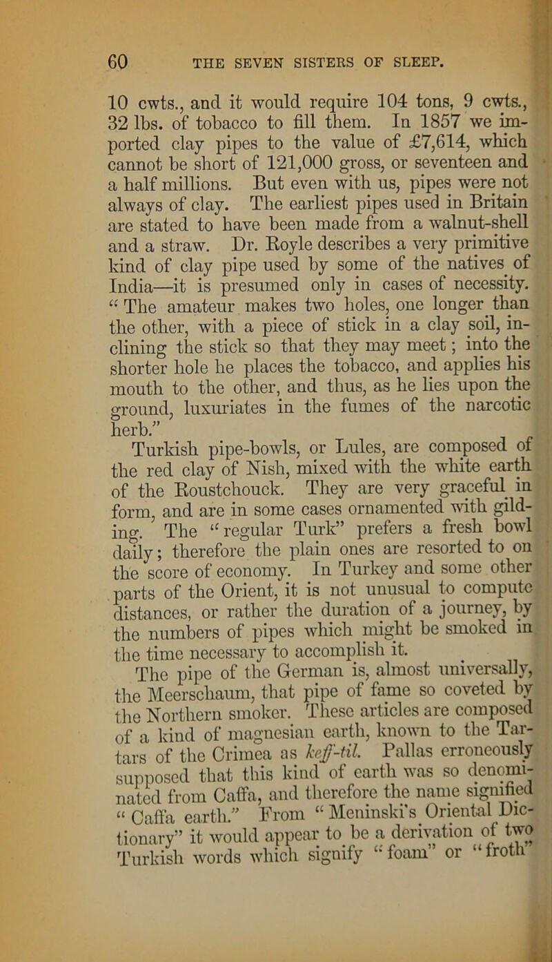 10 cwts., and it would require 104 tons, 9 cwts., 32 lbs. of tobacco to fill them. In 1857 we im- ported clay pipes to the value of £7,614, which cannot be short of 121,000 gross, or seventeen and a half millions. But even with us, pipes were not always of clay. The earliest pipes used in Britain are stated to have been made from a walnut-shell and a straw. Dr. Boyle describes a very primitive kind of clay pipe used by some of the natives of India—it is presumed only in cases of necessity. “ The amateur makes two holes, one longer than the other, with a piece of stick in a clay soil, in- clining the stick so that they may meet; into the shorter hole he places the tobacco, and applies his mouth to the other, and thus, as he lies upon the around, luxuriates in the fumes of the narcotic herb/’ j ] Turkish pipe-bowls, or Lules, are composed of the red clay of Nish, mixed with the white earth of the Roustchouck. They are very graceful in form, and are in some cases ornamented with gild- ing. The u regular Turk” prefers a fresh bowl daily; therefore the plain ones are resorted to on the score of economy. In Turkey and some other parts of the Orient, it is not unusual to compute distances, or rather the duration of a journey, by the numbers of pipes which might be smoked in the time necessary to accomplish it. The pipe of the German is, almost universally, the Meerschaum, that pipe of fame so coveted by the Northern smoker. These articles are composed of a kind of magnesian earth, known to the Tar- tars of the Crimea as kef-til. Pallas erroneously supposed that this kind of earth was so denomi- nated from Caffa, and therefore the name signified “ Caffa earth.” From “ Memnski s Oriental Dic- tionary” it would appear to. be a derivation of two Turkish words which signify u foam or “froti