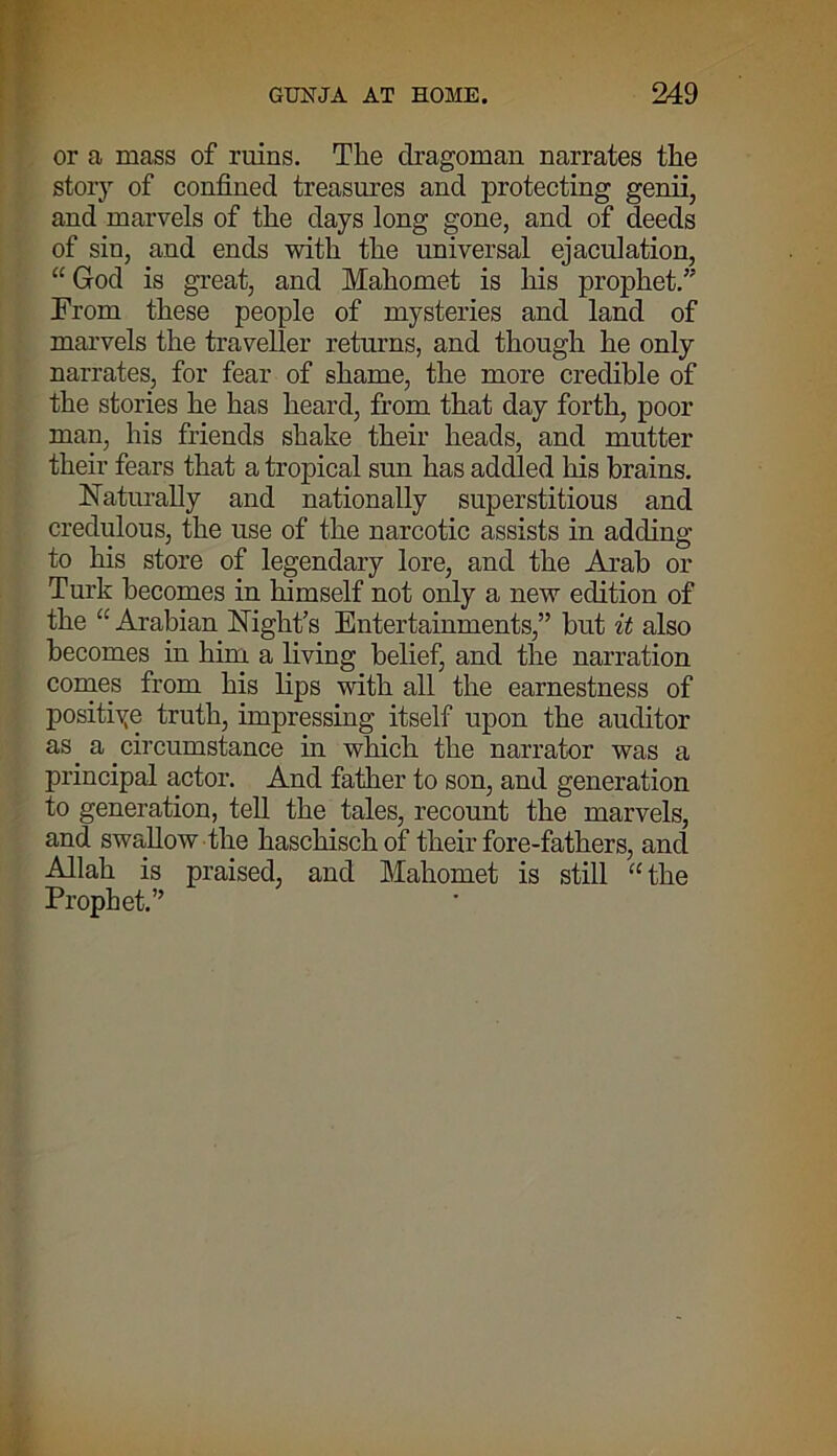 or a mass of ruins. The dragoman narrates the story of confined treasures and protecting genii, and marvels of the days long gone, and of deeds of sin, and ends with the universal ejaculation, “ God is great, and Mahomet is his prophet.” From these people of mysteries and land of marvels the traveller returns, and though he only narrates, for fear of shame, the more credible of the stories he has heard, from that day forth, poor man, his friends shake their heads, and mutter their fears that a tropical sun has addled his brains. Naturally and nationally superstitious and credulous, the use of the narcotic assists in adding to his store of legendary lore, and the Arab or Turk becomes in himself not only a new edition of the “ Arabian Night’s Entertainments,” but it also becomes in him a living belief, and the narration comes from his lips with all the earnestness of positive truth, impressing itself upon the auditor as a circumstance in which the narrator was a principal actor. And father to son, and generation to generation, tell the tales, recount the marvels, and swallow the haschischof their fore-fathers, and Allah is praised, and Mahomet is still “ the Prophet.”