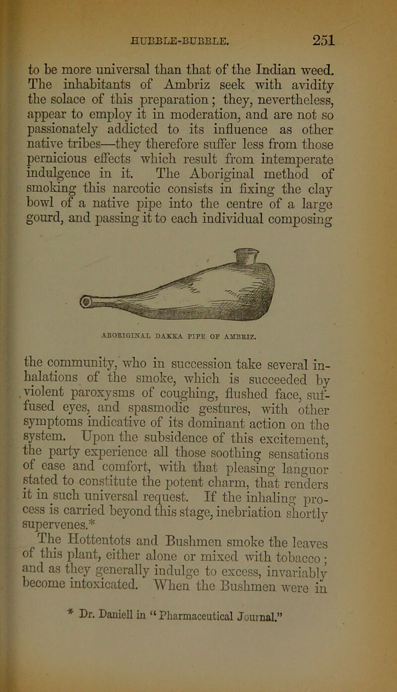 to be more universal than that of the Indian weed. The inhabitants of Ambriz seek with avidity the solace of this preparation; they, nevertheless, appear to employ it in moderation, and are not so passionately addicted to its influence as other native tribes—they therefore suffer less from those pernicious effects which result from intemperate indulgence in it. The Aboriginal method of smoking this narcotic consists in fixing the clay howl of a native pipe into the centre of a large gourd, and passing it to each individual composing ABORIGINAL DAKKA PIPE OE A1EBEIZ. the community, who in succession take several in- halations of the smoke, which is succeeded by . violent paroxysms of coughing, flushed face, suf- fused eyes, and spasmodic gestures, with other symptoms indicative of its dominant action on the system. Upon the subsidence of this excitement, the party experience all those soothing sensations of ease and comfort, with that pleasing languor .stated to constitute the potent charm, that renders it in such universal request. If the inhaling pro- cess is carried beyond this stage, inebriation shortly supervenes.* The Hottentots and Bushmen smoke the leaves of this plant, either alone or mixed with tobacco ; and as they generally indulge to excess, invariably become intoxicated. When the Bushmen were in * Daniell in “Pharmaceutical Journal.”