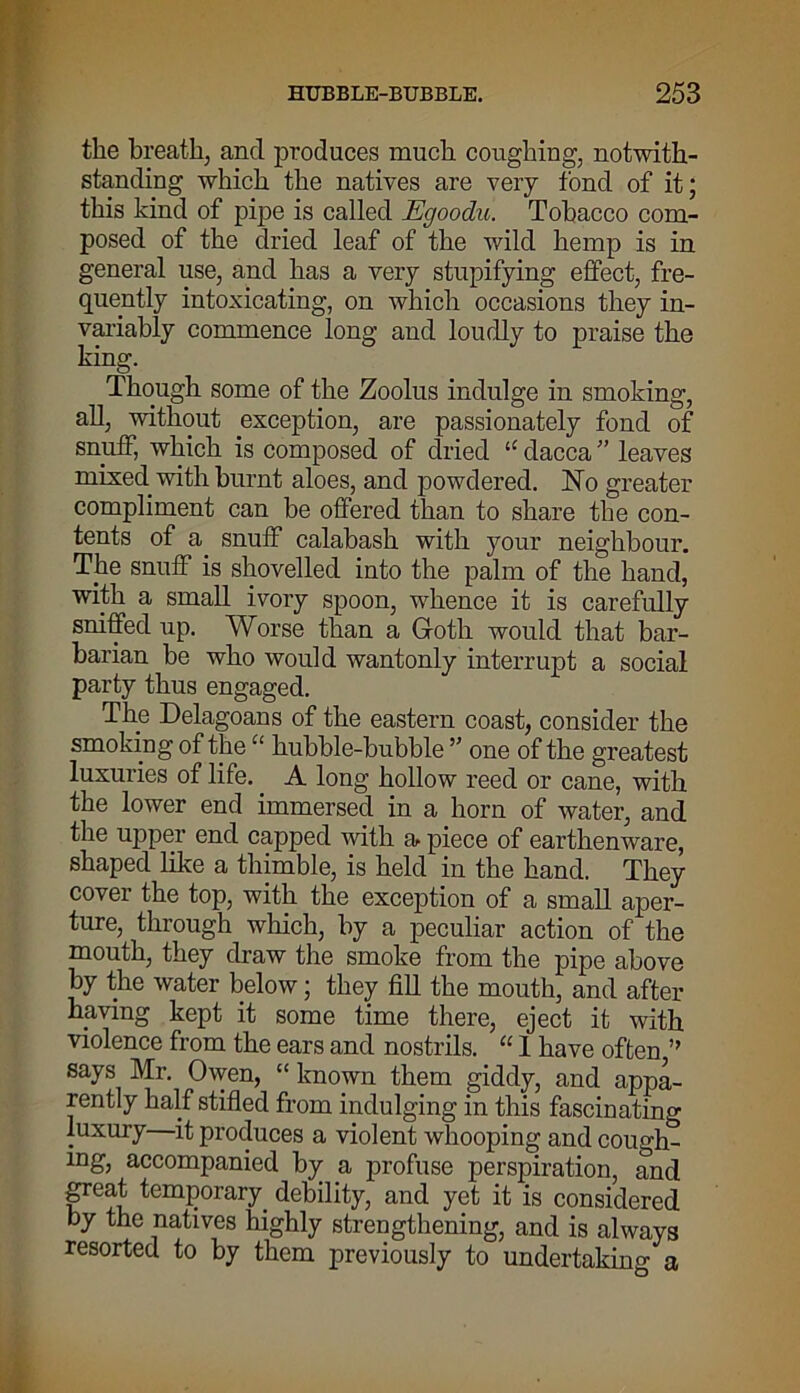 the breath, and produces much coughing, notwith- standing which the natives are very fond of it; this kind of pipe is called Egoodu. Tobacco com- posed of the dried leaf of the wild hemp is in general use, and has a very stupifying effect, fre- quently intoxicating, on which occasions they in- variably commence long and loudly to praise the king. Though some of the Zoolus indulge in smoking, all, without exception, are passionately fond of snuff, which is composed of dried “ dacca ” leaves mixed with burnt aloes, and powdered. No greater compliment can be offered than to share the con- tents of a. snuff calabash with your neighbour. The snuff is shovelled into the palm of the hand, with a small ivory spoon, whence it is carefully sniffed up. Worse than a Gloth would that bar- barian be who would wantonly interrupt a social party thus engaged. The Delagoans of the eastern coast, consider the smoking of the “ hubble-bubble ” one of the greatest luxuries of life. A long hollow reed or cane, with the lower end immersed in a horn of water, and the upper end capped with a piece of earthenware, shaped like a thimble, is held in the hand. They cover the top, with the exception of a small aper- ture, through which, by a peculiar action of the mouth, they draw the smoke from the pipe above by the water below; they fill the mouth, and after having kept it some time there, eject it with violence from the ears and nostrils. “ 1 have often,” says Mr. Owen, “ known them giddy, and appa- rently half stifled from indulging in this fascinating luxury it produces a violent whooping and cough- ing, accompanied by a profuse perspiration, and great temporary debility, and yet it is considered by the natives highly strengthening, and is always resorted to by them previously to undertaking a