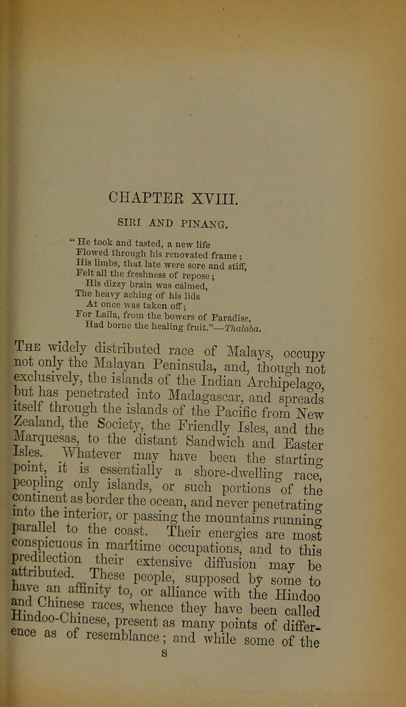 CHAPTEE XVIII. SIRI AND PINANG. “ He took and tasted, a new life Flowed through his renovated frame ; His limbs, that late were sore and stiff, Felt all the freshness of repose; His dizzy brain was calmed, The heavy aching of his lids At once was taken off; For Laila, from the bowers of Paradise, Had borne the healing fruit.”—Thalaba. The widely distributed race of Malays, occupy not only the Malayan Peninsula, and, though, not exclusively, the islands of the Indian Archipelago hub has penetrated into Madagascar, and spreads’ itself through the islands of the Pacific from New Zealand, the Society,, the Friendly Isles, and the Marquesas, to the distant Sandwich and Easter . S; .Whatever may have been the starting point, it is essentially a shore-dwelling race peopling only islands, or such portions of the continent as border the ocean, and never penetrating nto the interior, or passing the mountains running parallel to the coast. Their energies are most conspicuous m maritime occupations, and to this predilection their extensive diffusion may be attributed These people, supposed by some to andChincf6nity t0; r alHanCe with the Hiudo° HwS pp- raC6S’ Whence the^ have been called en d0:;G reSC’ rirfent as maQy P°ints of differ- ence as of resemblance; and while some of the