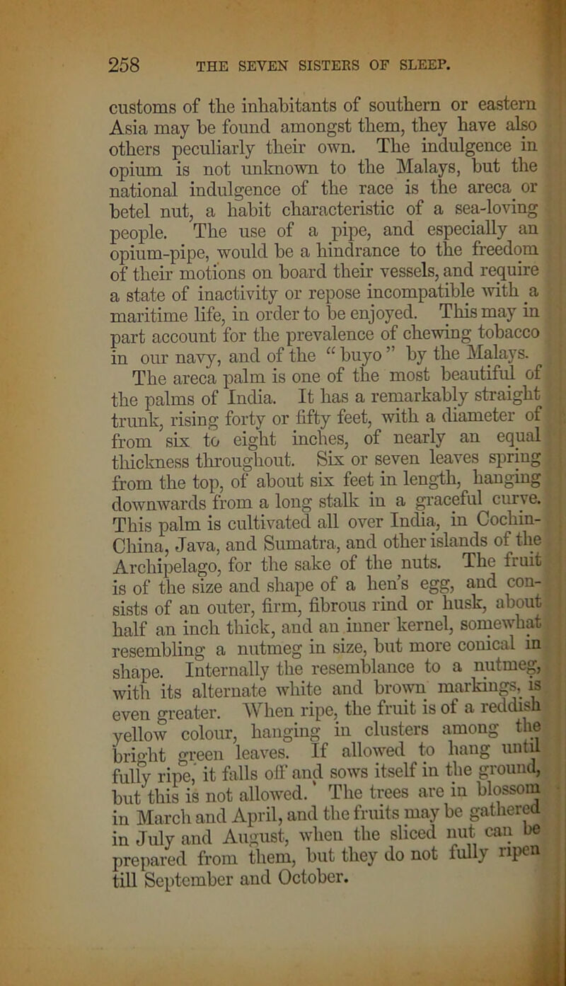 customs of the inhabitants of southern or eastern Asia may be found amongst them, they have also others peculiarly their own. The indulgence in opium is not unknown to the Malays, hut the national indulgence of the race is the areca. or betel nut, a habit characteristic of a sea-loving people. The use of a pipe, and especially an opium-pipe, would he a hindrance to the freedom of their motions on hoard then’ vessels, and require a state of inactivity or repose incompatible with a maritime life, in order to he enjoyed. This may in part account for the prevalence of chewing tobacco in our navy, and of the a huyo ” by the Malays. ,1 The areca palm is one of the most beautiful of the palms of India. It has a remarkably straight trunk, rising forty or fifty feet, with a diameter of from six to eight inches, of nearly an equal thickness throughout. Six or seven leaves spring from the top, of about six feet in length, hanging downwards from a long stalk in a graceful curve. This palm is cultivated all over India, in Cochin- , China, Java, and Sumatra, and other islands of the Archipelago, for the sake of the nuts. The fruit is of the size and shape of a hen’s egg, and con- sists of an outer, firm, fibrous rind or husk, about half an inch thick, and an inner kernel, somewhat resembling a nutmeg in size, but more conical in shape. Internally the resemblance to a nutmeg, with its alternate white and brown markings, is even greater. When ripe, the fruit is of a reddish yelloAv colour, hanging in clusters among the bright green leaves. If allowed to hang until fully ripe, it falls off and sows itself in the ground, but this is not allowed. ’ The trees are in blossom in March and April, and the fruits may be gathered in July and August, when the sliced nut can be prepared from them, but they do not fully npen till September and October.