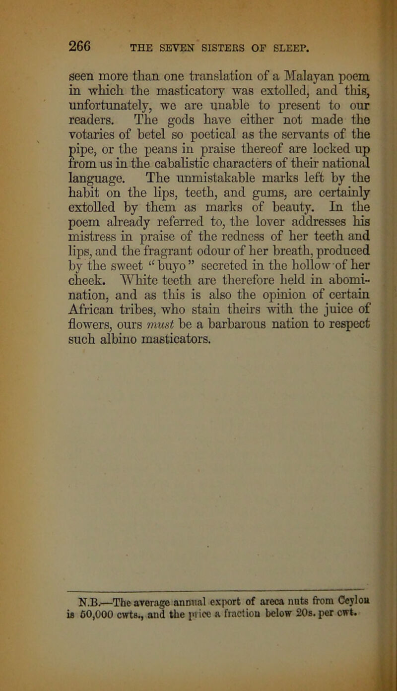 seen more than one translation of a Malayan poem in which the masticatory was extolled, and this, unfortunately, we are unable to present to our readers. The gods have either not made the votaries of betel so poetical as the servants of the pipe, or the peans in praise thereof are locked up from us in the cabalistic characters of their national language. The unmistakable marks left by the habit on the lips, teeth, and gums, are certainly extolled by them as marks of beauty. In the poem already referred to, the lover addresses his mistress in praise of the redness of her teeth and lips, and the fragrant odour of her breath, produced by the sweet “buyo” secreted in the hollow of her cheek. White teeth are therefore held in abomi- nation, and as this is also the opinion of certain African tribes, who stain theirs with the juice of flowers, ours must be a barbarous nation to respect such albino masticators. N.B.—The average annual export of areca nuts from Ccylou is CO,000 cwts., and the price a fraction below 20s. per cwt.