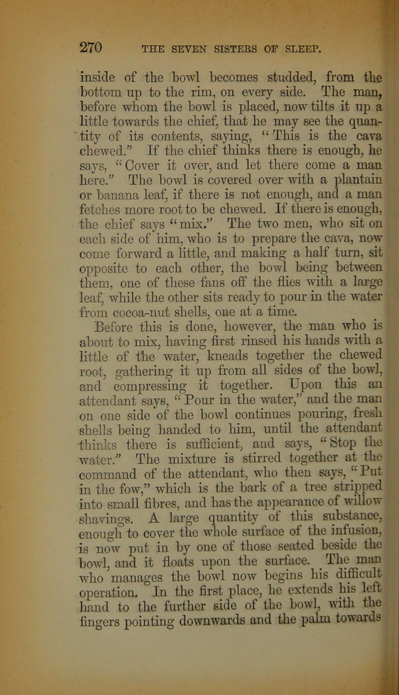 inside of the bowl becomes studded, from the bottom up to the rim, on every side. The man, before whom the bowl is placed, now tilts it up a little towards the chief, that he may see the quan- tity of its contents, saying, “This is the cava chewed.” If the chief thinks there is enough, he says, “ Cover it over, and let there come a man here.” The bowl is covered over with a plantain or banana leaf, if there is not enough, and a man fetches more root to be chewed. If there is enough, the chief says “ mix.” The two men, who sit on each side of him, who is to prepare the cava, now come forward a little, and making a half turn, sit opposite to each other, the bowl being between them, one of these fans off the flies with a large leaf, while the other sits ready to pour in the water from cocoa-nut shells, one at a time. Before this is done, however, the man who is about to mix, having first rinsed his hands with a little of the water, kneads together the chewed root, gathering it up from all sides of the bowl, and compressing it together. Upon this an attendant says, “ Pour in the water,” and the man on one side of the bowl continues pouring, fresh shells being handed to him, until the attendant thinks there is sufficient, and says, “Stop the water.” The mixture is stirred together at the command of the attendant, who then says, “Put in the fow,” which is the bark of a tree stripped into small fibres, and has the appearance of willow shavings. A large quantity ot this substance, enough to cover the whole surface of the infusion, is now put in by one of those seated beside the bowl, and it floats upon the surface. _ The man who manages the bowl now begins his difficult operation. In the first place, he extends his left- hand to the further side of the bowl, with the lingers pointing downwards and the palm towards
