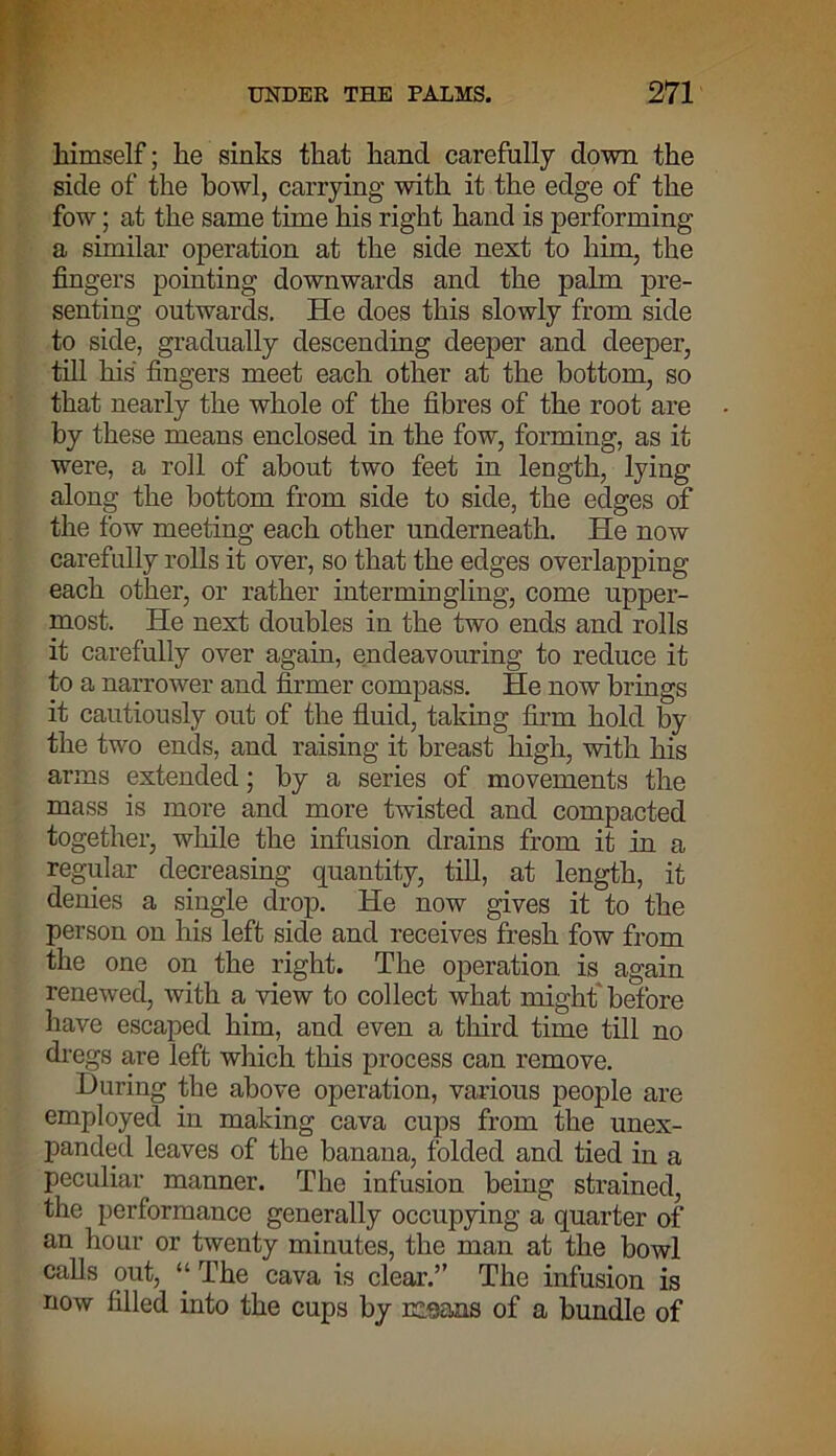 himself; he sinks that hand carefully down the side of the bowl, carrying with it the edge of the fow; at the same time his right hand is performing a similar operation at the side next to him, the fingers pointing downwards and the palm pre- senting outwards. He does this slowly from side to side, gradually descending deeper and deeper, till his fingers meet each other at the bottom, so that nearly the whole of the fibres of the root are by these means enclosed in the fow, forming, as it were, a roll of about two feet in length, lying along the bottom from side to side, the edges of the fow meeting each other underneath. He now carefully rolls it oyer, so that the edges overlapping each other, or rather intermingling, come upper- most. He next doubles in the two ends and rolls it carefully over again, endeavouring to reduce it to a narrower and firmer compass. He now brings it cautiously out of the fluid, taking firm hold by the two ends, and raising it breast high, with his arms extended; by a series of movements the mass is more and more twisted and compacted together, while the infusion drains from it in a regular decreasing quantity, till, at length, it denies a single drop. He now gives it to the person on his left side and receives fresh fow from the one on the right. The operation is again renewed, with a view to collect what might before have escaped him, and even a third time till no dregs are left which this process can remove. During the above operation, various people are employed in making cava cups from the unex- panded leaves of the banana, folded and tied in a peculiar manner. The infusion being strained, the performance generally occupying a quarter of an hour or twenty minutes, the man at the bowl calls out, “ The cava is clear.” The infusion is now filled into the cups by means of a bundle of