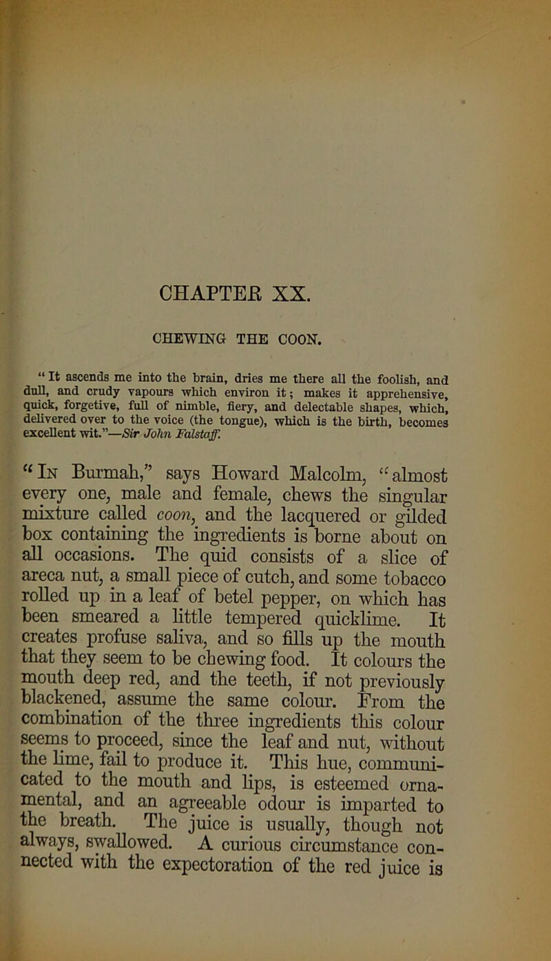 CHAPTER XX. CHEWING THE COON. “ It ascends me into the brain, dries me there all the foolish, and dull, and crudy vapours which environ it; makes it apprehensive, quick, forgetive, full of nimble, fiery, and delectable shapes, which, delivered over to the voice (the tongue), which is the birth, becomes excellent wit.”—Sir John Falstaff. “ In Burmah,” says Howard Malcolm, “almost every one, male and female, chews the singular mixture called coon, and the lacquered or gilded box containing the ingredients is borne about on all occasions. The quid consists of a slice of areca nut, a small piece of cutch, and some tobacco rolled up in a leaf of betel pepper, on which has been smeared a little tempered quicklime. It creates profuse saliva, and so fills up the mouth that they seem to be chewing food. It colours the mouth deep red, and the teeth, if not previously blackened, assume the same colour. From the combination of the three ingredients this colour seems to proceed, since the leaf and nut, without the lime, fail to produce it. This hue, communi- cated to the mouth and lips, is esteemed orna- mental, and an agreeable odour is imparted to the breath. The juice is usually, though not always, swallowed. A curious circumstance con- nected with the expectoration of the red juice is