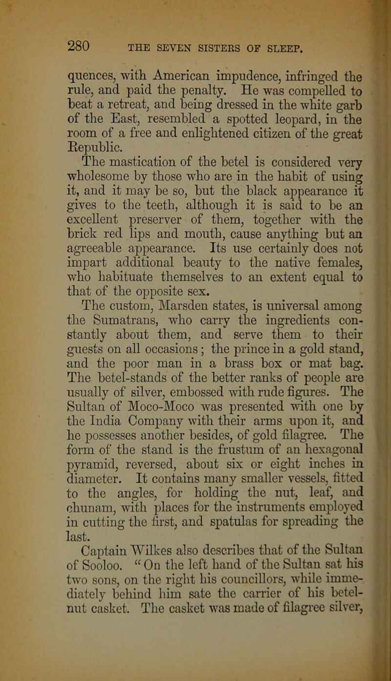 quences, with. American impudence, infringed the rule, and paid the penalty. He was compelled to beat a retreat, and being dressed in the white garb of the East, resembled a spotted leopard, in the room of a free and enlightened citizen of the great Republic. The mastication of the betel is considered very wholesome by those who are in the habit of using it, and it may be so, but the black appearance it gives to the teeth, although it is said to be an excellent preserver of them, together with the brick red lips and mouth, cause anything but an agreeable appearance. Its use certainly does not impart additional beauty to the native females, who habituate themselves to an extent equal to that of the opposite sex. The custom, Marsden states, is universal among the Sumatrans, who carry the ingredients con- stantly about them, and serve them to their guests on all occasions; the prince in a gold stand, and the poor man in a brass box or mat bag. The betel-stands of the better ranks of people are usually of silver, embossed with rude figures. The Sultan of Moco-Moco was presented with one by the India Company with their arms upon it, and he possesses another besides, of gold filagree. The form of the stand is the frustum of an hexagonal pyramid, reversed, about six or eight inches in diameter. It contains many smaller vessels, fitted to the angles, for holding the nut, leaf, and chunam, with places for the instruments employed in cutting the first, and spatulas for spreading the last. Captain Wilkes also describes that of the Sultan of Sooloo. “ On the left hand of the Sultan sat his two sons, on the right his councillors, while imme- diately behind him sate the carrier of his betel- nut casket. The casket was made of filagree silver,