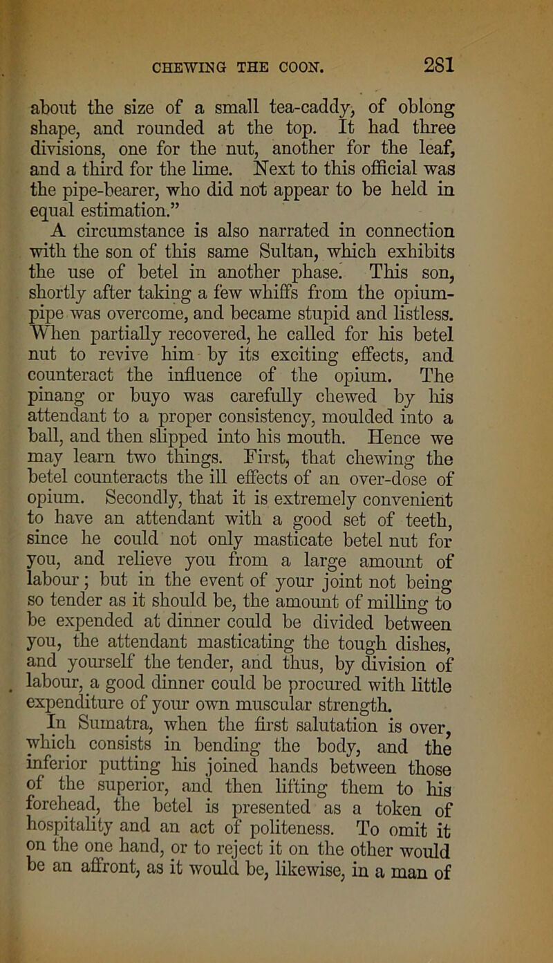 about tbe size of a small tea-caddy, of oblong shape, and rounded at the top. It had three divisions, one for the nut, another for the leaf, and a third for the lime. Next to this official was the pipe-hearer, who did not appear to be held in equal estimation.” A circumstance is also narrated in connection with the son of this same Sultan, which exhibits the use of betel in another phase. This son, shortly after taking a few whiffs from the opium- pipe was overcome, and became stupid and listless. When partially recovered, he called for his betel nut to revive him by its exciting effects, and counteract the influence of the opium. The pinang or buyo was carefully chewed by his attendant to a proper consistency, moulded into a ball, and then slipped into his mouth. Hence we may learn two things. First, that chewing the betel counteracts the ill effects of an over-dose of opium. Secondly, that it is extremely convenient to have an attendant with a good set of teeth, since he could not only masticate betel nut for you, and relieve you from a large amount of labour; but in the event of your joint not being so tender as it should be, the amount of milling to be expended at dinner could be divided between you, the attendant masticating the tough dishes, and yourself the tender, and thus, by division of labour, a good dinner could be procured with little expenditure of your own muscular strength. In Sumatra, when the first salutation is over, which consists in bending the body, and the inferior putting Ins joined hands between those of the superior, and then lifting them to Ins forehead, the betel is presented as a token of hospitality and an act of politeness. To omit it on the one hand, or to reject it on the other would be an affront, as it would be, likewise, in a man of