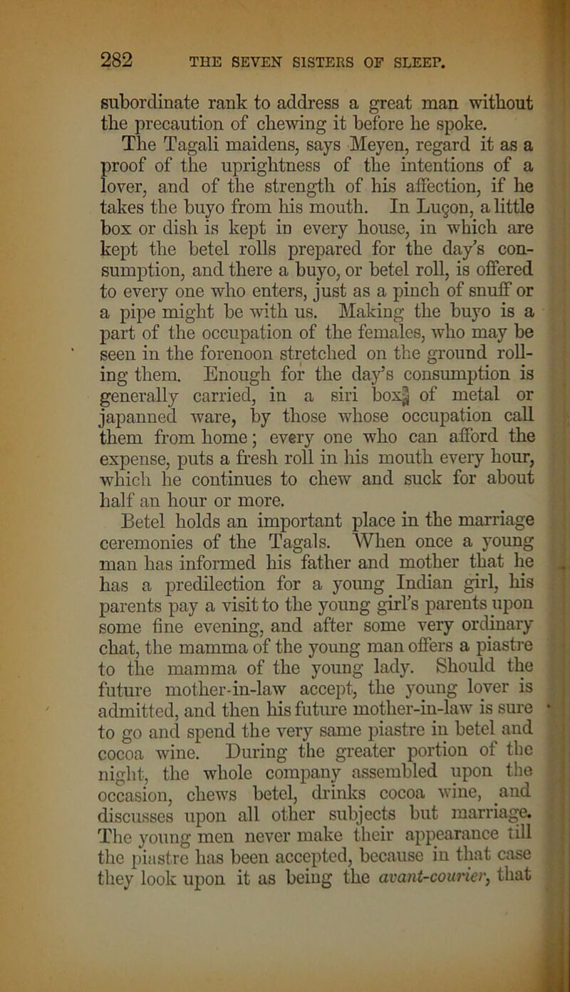 subordinate rank to address a great man without the precaution of chewing it before he spoke. The Tagali maidens, says Meyen, regard it as a proof of the uprightness of the intentions of a lover, and of the strength of his affection, if he takes the buyo from his mouth. In Lu§on, a little box or dish is kept in every house, in which are kept the betel rolls prepared for the day’s con- sumption, and there a buyo, or betel roll, is offered to every one who enters, just as a pinch of snuff or a pipe might be with us. Making the buyo is a part of the occupation of the females, who may be seen in the forenoon stretched on the ground roll- ing them. Enough for the day’s consumption is generally carried, in a siri box§ of metal or japanned ware, by those whose occupation call them from home; every one who can afford the expense, puts a fresh roll in his mouth every hour, which he continues to chew and suck for about half an hour or more. Betel holds an important place in the marriage ceremonies of the Tagals. When once a young man has informed his father and mother that he has a predilection for a young Indian girl, his parents pay a visit to the young girl’s parents upon some fine evening, and after some very ordinary chat, the mamma of the young man offers a piastre to the mamma of the young lady. Should the future mother-in-law accept, the young lover is admitted, and then his future mother-in-law is sure to go and spend the very same piastre in betel and cocoa wine. During the greater portion of the night, the whole company assembled upon the occasion, chews betel, drinks cocoa wine, and discusses upon all other subjects but marriage. Tire young men never make their appearance till the piastre has been accepted, because in that case they look upon it as being the avant-couricr, that
