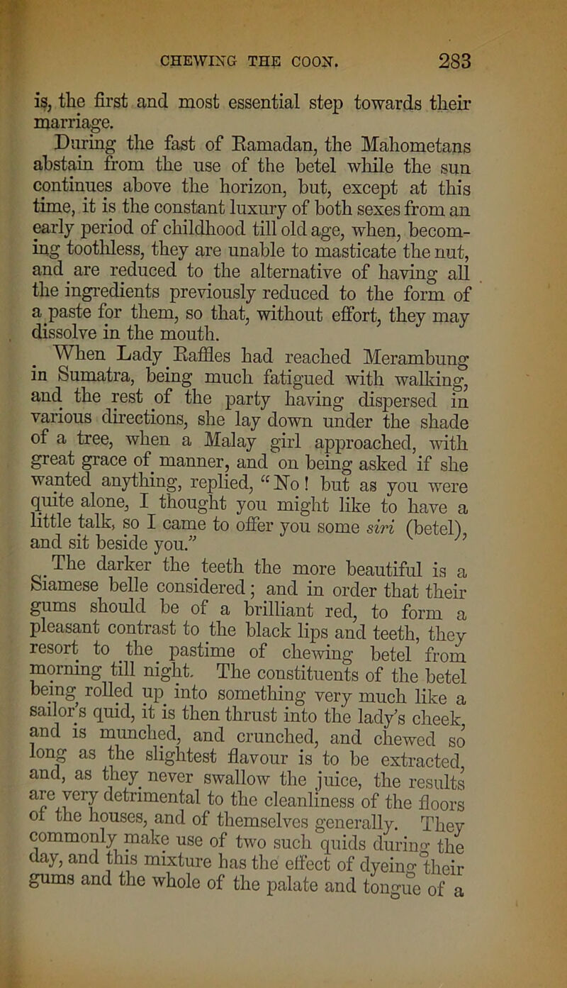 is, the first and most essential step towards their marriage. During the fast of Eamadan, the Mahometans abstain from the use of the betel while the sun continues above the horizon, but, except at this time, it is the constant luxury of both sexes from an early period of childhood till old age, when, becom- ing toothless, they are unable to masticate the nut, and are reduced to the alternative of having all the ingredients previously reduced to the form of a paste for them, so that, without effort, they may dissolve in the mouth. When Lady. Raffles had reached Merambung in Sumatra, being much fatigued with walking, and the rest .of the party having dispersed in various directions, she lay down under the shade of a tree, when a Malay girl approached, with great grace of manner, and on being asked if she wanted anything, replied, “ No! but as you were quite alone, I thought you might like to have a little talk, so I came to offer you some siri (betel) and sit beside you.” n The darker the . teeth the more beautiful is a Siamese belle considered \ and in order that their gums should be oi a brilliant red, to form a pleasant contrast to the black lips and teeth, they resort, to the pastime of chewing betel from morning till night. The constituents of the betel being rolled up. into something very much like a sailor’s quid, it is then thrust into the lady’s cheek and is munched, and crunched, and chewed so long as the slightest flavour is to be extracted and, as they, never swallow the juice, the results are very detrimental to the cleanliness of the floors ot the houses, and of themselves generally. They commonly make use of two such quids during the day, and this mixture has the effect of dyeing their gums and the whole of the palate and tongue of a