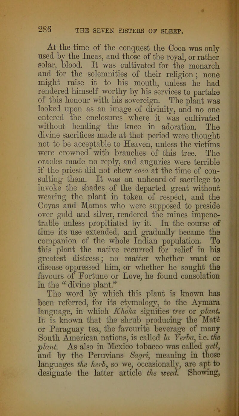 At the time of the conquest the Coca was only- usecl by the Incas, and those of the royal, or rather solar, blood. It was cultivated for the monarch and for the solemnities of their religion; none might raise it to his mouth, unless he had rendered himself worthy by his services to partake of this honour with his sovereign. The plant was looked upon as an image of divinity, and no one entered the enclosures where it was cultivated without bending the knee in adoration. The divine sacrifices made at that period were thought not to be acceptable to Heaven, unless the victims were crowned with branches of this tree. The oracles made no reply, and auguries were terrible if the priest did not chew coca at the time of con- sulting them. It was an unheard of sacrilege to invoke the shades of the departed great without wearing the plant in token of respect, and the Coyas and Mamas who were supposed to preside over gold and silver, rendered the mines impene- trable unless propitiated by it. In the course of time its use extended, and gradually became the companion of the whole Indian population. To this plant the native recurred for relief in his greatest distress; no matter whether want or disease oppressed him, or whether he sought the favours of Fortune or Love, he found consolation in the “ divine plant.” The word by which this plant is known has been referred, for its etymology, to the Aymara language, in which Khoka signifies tree or plant. It is known that the shrub producing the Slate or Paraguay tea, the favourite beverage of many South American nations, is called la Yerba, i.e. the plant As also in Mexico tobacco was called yeti, and by the Peruvians Sagri, meaning in those languages the herb, so we, occasionally, are apt to designate the latter article the weed. Showing,