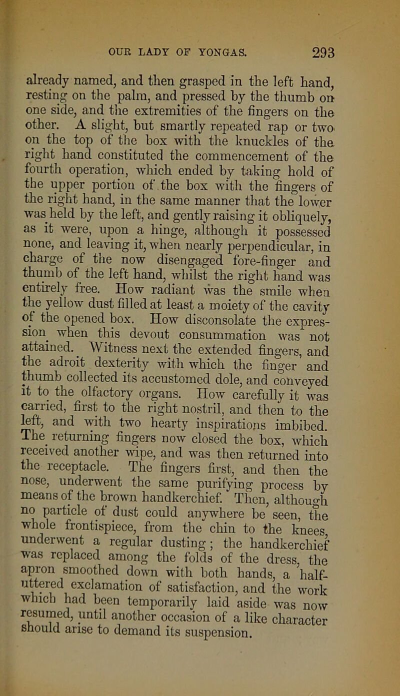 already named, and then grasped in the left hand, resting on the palm, and pressed by the thumb on one side, and the extremities of the fingers on the other. A slight, but smartly repeated rap or two- on the top of the box with the knuckles of the right hand constituted the commencement of the fourth operation, which ended by taking hold of the upper portion of the box with the fingers of the right hand, in the same manner that the lower was. held by the left, and gently raising it obliquely, as it were, upon a hinge, although it possessed none, and leaving it, when nearly perpendicular, in charge of the now disengaged fore-finger and thumb of the left hand, whilst the right hand was entirely free. How radiant was the smile when the yellow dust filled at least a moiety of the cavity of the opened box. How disconsolate the expres- sion when this devout consummation was not attained.. Witness next the extended fingers, and the adroit dexterity with which the finger and thumb collected its accustomed dole, and conveyed it to the olfactory organs. How carefully it was carried, first to the right nostril, and then to the left, and with two hearty inspirations imbibed. The. returning fingers now closed the box, which received another wipe, and was then returned into the receptacle. The fingers first, and then the nose, underwent the same purifying process by means of the brown handkerchief. Then, although no particle ot dust could anywhere be seen, the whole frontispiece, from the chin to the knees underwent a regular dusting; the handkerchief was replaced among the folds of the dress the apron smoothed down with both hands, a ’half- uttered exclamation of satisfaction, and the work which had been temporarily laid aside was now resumed, until another occasion of a like character should arise to demand its suspension.