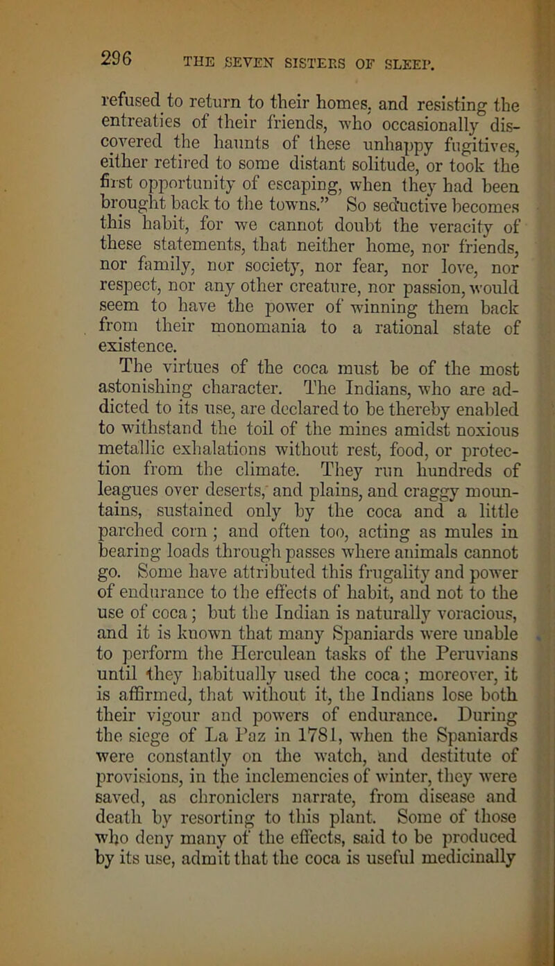refused to return to their homes, and resisting the entreaties of their friends, who occasionally dis- covered the haunts of these unhappy fugitives, either retired to some distant solitude, or took the first opportunity of escaping, when they had been brought back to the towns.” So sed'uctive becomes this habit, for we cannot doubt the veracity of these statements, that neither home, nor friends, nor family, nor society, nor fear, nor love, nor respect, nor any other creature, nor passion, would seem to have the power of winning them back from their monomania to a rational state of existence. The virtues of the coca must be of the most astonishing character. The Indians, who are ad- dicted to its use, are declared to be thereby enabled to withstand the toil of the mines amidst noxious metallic exhalations without rest, food, or protec- tion from the climate. They run hundreds of leagues over deserts, and plains, and craggy moun- tains, sustained only by the coca and a little parched corn ; and often too, acting as mules in bearing loads through passes where animals cannot go. Some have attributed this frugality and power of endurance to the effects of habit, and not to the use of coca; but the Indian is naturally voracious, and it is known that many Spaniards were unable to perform the Herculean tasks of the Peruvians until they habitually used the coca; moreover, it is affirmed, that without it, the Indians lose both their vigour and powers of endurance. During the siege of La Paz in 1781, when the Spaniards were constantly on the watch, and destitute of provisions, in the inclemencies of winter, they were saved, as chroniclers narrate, from disease and death by resorting to this plant. Some of those who deny many of the effects, said to be produced by its use, admit that the coca is useful medicinally