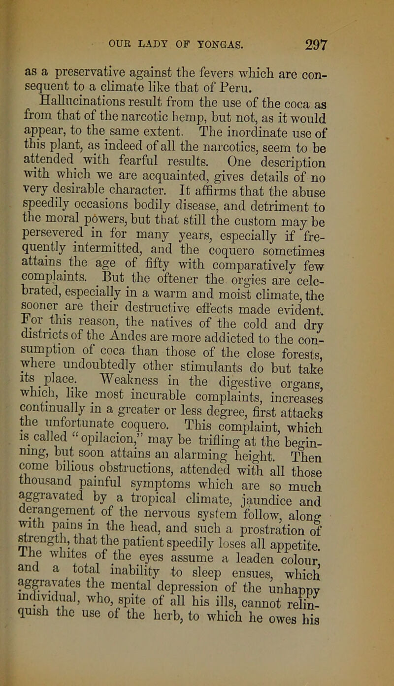as a preservative against the fevers which are con- sequent to a climate like that of Peru. Hallucinations result from the use of the coca as from that of the narcotic hemp, but not, as it would appear, to the. same extent. The inordinate use of this plant, as indeed of all the narcotics, seem to be attended, with fearful results. One description with which we are acquainted, gives details of no very desirable.character. It affirms that the abuse speedily occasions bodily disease, and detriment to the moral powers, but that still the custom may be persevered in for many years, especially if fre- quently intermitted, and the coquero sometimes attains, the age of fifty with comparatively few complaints. But. the oftener the orgies are cele- brated, especially in a warm and moist climate, the sooner are their destructive effects made evident. Foi this reason, the natives of the cold and dry districts of the Andes are more addicted to the con- sumption of coca than those of the close forests where undoubtedly other stimulants do but take its. place. Weakness in the digestive organs which, like .most incurable complaints, increases continually in a greater or less degree, first attacks the unfortunate coquero. This complaint, which is. called “ opilacion,” may be trifling at the begin- ning, but soon attains an alarming height. Then come bilious, obstructions, attended with all those thousand painful symptoms which are so much aggravated by a tropical climate, jaundice and derangement of the nervous system follow, alono- with pains in the head, and such a prostration of strength, that the patient speedily loses all appetite, ihe whites of the eyes assume a leaden colour and a total inability to sleep ensues, which aggravates the mental depression of the unhappy individual, who spite of all his ills, cannot relin- quish the use of the herb, to which he owes his
