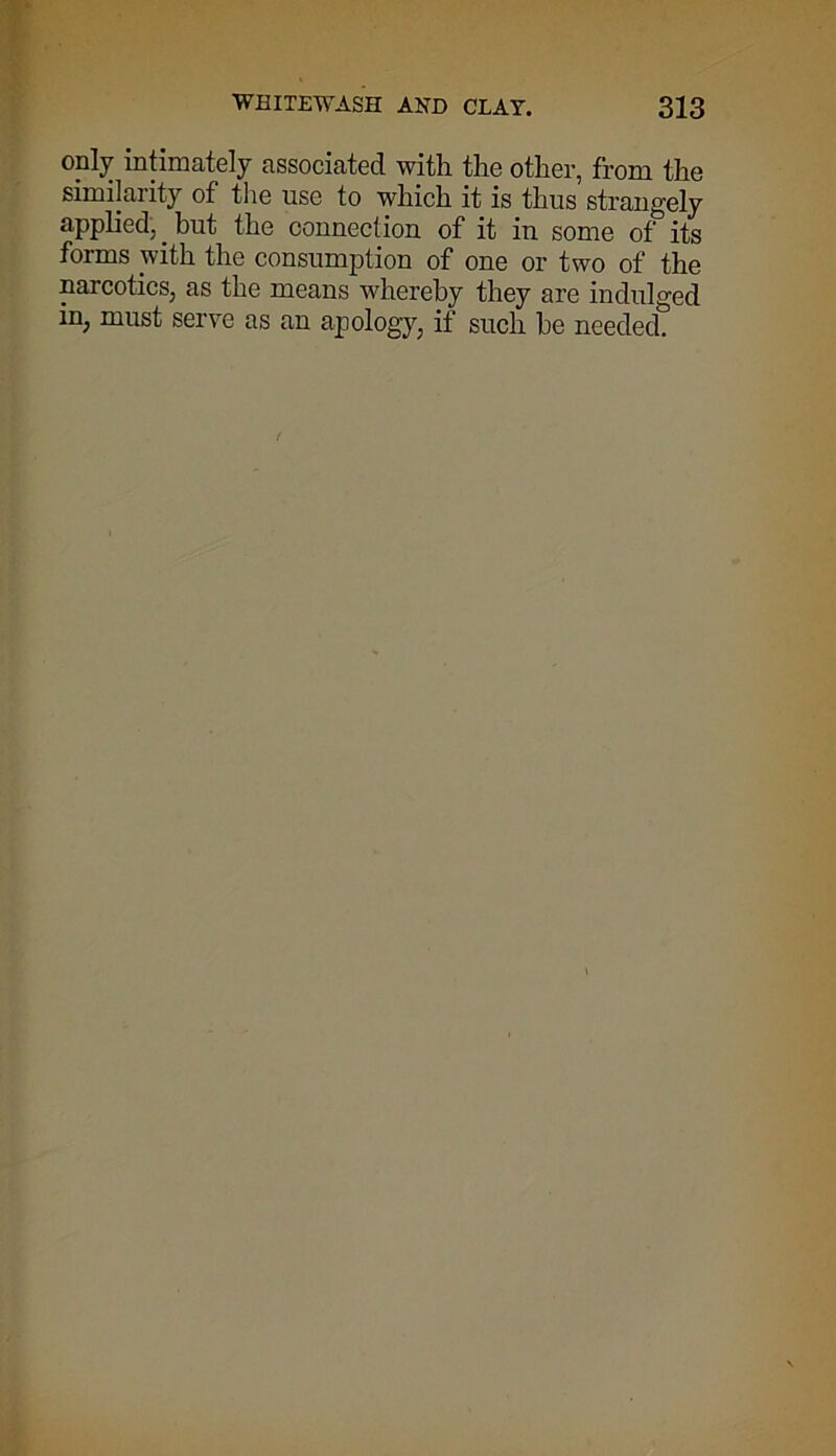 only intimately associated with the other, from the similarity of the use to which it is thus strangely applied, _ but the connection of it in some of its forms with the consumption of one or two of the narcotics, as the means whereby they are indulged in, must serve as an apology, if such be needed?