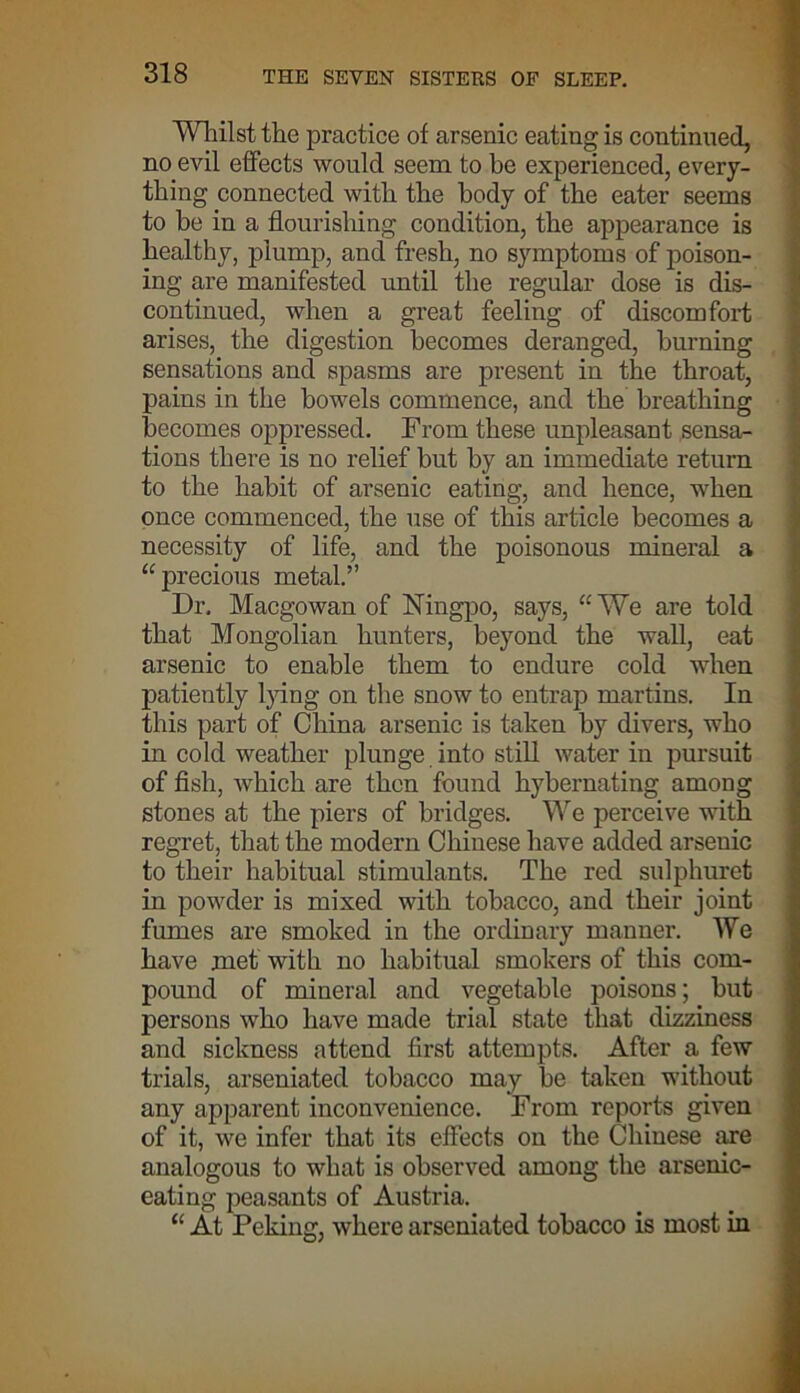 Whilst the practice of arsenic eating is continued, no evil effects would seem to be experienced, every- thing connected with the body of the eater seems to be in a flourishing condition, the appearance is healthy, plump, and fresh, no symptoms of poison- ing are manifested until the regular dose is dis- continued, when a great feeling of discomfort arises, the digestion becomes deranged, burning sensations and spasms are present in the throat, pains in the bowels commence, and the breathing becomes oppressed. From these unpleasant sensa- tions there is no relief but by an immediate return to the habit of arsenic eating, and hence, when once commenced, the use of this article becomes a necessity of life, and the poisonous mineral a “precious metal.” Dr. Macgowan of Ningpo, says, “We are told that Mongolian hunters, beyond the wall, eat arsenic to enable them to endure cold when patiently lying on the snow to entrap martins. In this part of China arsenic is taken by divers, who in cold weather plunge into still water in pursuit of fish, which are then found hybernating among stones at the piers of bridges. We perceive with regret, that the modern Chinese have added arsenic to their habitual stimulants. The red sulphuret in powder is mixed with tobacco, and their joint fumes are smoked in the ordinary manner. We have met with no habitual smokers of this com- pound of mineral and vegetable poisons; but persons who have made trial state that dizziness and sickness attend first attempts. After a few trials, arseniated tobacco may be taken without any apparent inconvenience. From reports given of it, we infer that its effects on the Chinese are analogous to what is observed among the arsenic- eating peasants of Austria. “ At Pekimr. where arseniated tobacco is most in