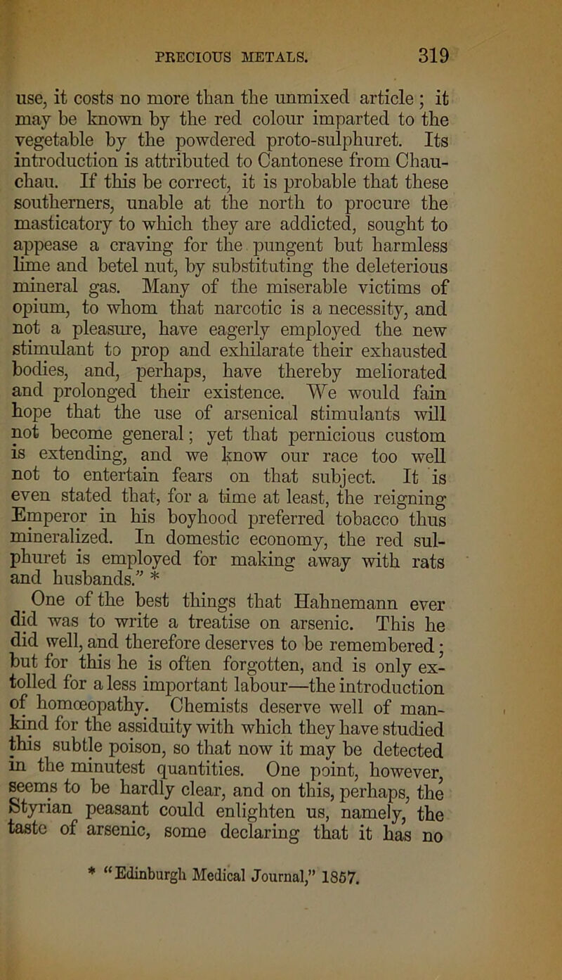 use, it costs no more than the unmixed article ; it may be known by the red colour imparted to the vegetable by the powdered proto-sulphuret. Its introduction is attributed to Cantonese from Chau- chau. If this he correct, it is probable that these southerners, unable at the north to procure the masticatory to which they are addicted, sought to appease a craving for the pungent hut harmless lime and betel nut, by substituting the deleterious mineral gas. Many of the miserable victims of opium, to whom that narcotic is a necessity, and not a pleasure, have eagerly employed the new stimulant to prop and exhilarate their exhausted bodies, and, perhaps, have thereby meliorated and prolonged their existence. We would fain hope that the use of arsenical stimulants will not become general; yet that pernicious custom is extending, and we know our race too well not to entertain fears on that subject. It is even stated that, for a time at least, the reigning Emperor in his boyhood preferred tobacco thus mineralized. In domestic economy, the red sul- phuret is employed for making away with rats and husbands. * . One of the best things that Hahnemann ever did was to write a treatise on arsenic. This he did well, and therefore deserves to be remembered • but for this he is often forgotten, and is only ex- tolled for a less important labour—the introduction of homoeopathy. Chemists deserve well of man- kind for the assiduity with which they have studied this subtle poison, so that now it may be detected in the minutest quantities. One point, however, seems to be hardly clear, and on this, perhaps, the Styrian peasant could enlighten us, namely, the taste of arsenic, some declaring that it has no * “Edinburgh Medical Journal,” 1857.