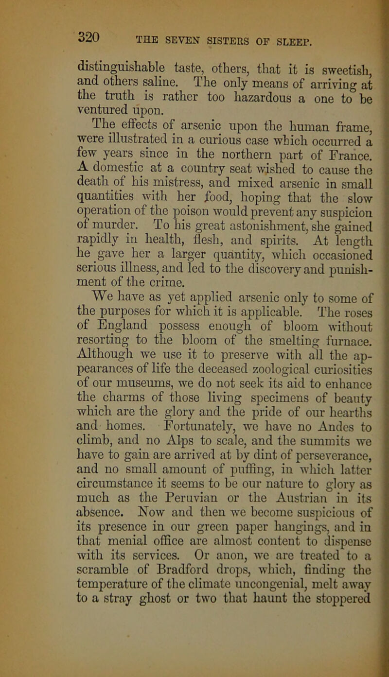 distinguishable taste, others, that it is sweetish, and others saline. The only means of arriving at the truth is rather too hazardous a one to be ventured upon. The effects of arsenic upon the human frame, were illustrated in a curious case which occurred a few years since in the northern part of France. A domestic at a country seat wished to cause the death of his mistress, and mixed arsenic in small quantities with her food, hoping that the slow operation of the poison would prevent any suspicion of murder. To his great astonishment, she gained rapidly in health, flesh, and spirits. ' At length he gave her a larger quantity, which occasioned serious illness, and led to the discovery and punish- ment of the crime. We have as yet applied arsenic only to some of the purposes for which it is applicable. The roses of England possess enough of bloom without resorting to the bloom of the smelting furnace. Although we use it to preserve with all the ap- pearances of life the deceased zoological curiosities of our museums, we do not seek its aid to enhance the charms of those living specimens of beauty which are the glory and the pride of our hearths and homes. Fortunately, we have no Andes to climb, and no Alps to scale, and the summits we have to gain are arrived at by dint of perseverance, and no small amount of puffing, in which latter circumstance it seems to be our nature to glory as much as the Peruvian or the Austrian in its absence. Now and then we become suspicious of its presence in our green paper hangings, and in that menial office are almost content to dispense with its services. Or anon, we are treated to a scramble of Bradford drops, which, finding the temperature of the climate uncongenial, melt away to a stray ghost or two that haunt the stoppered