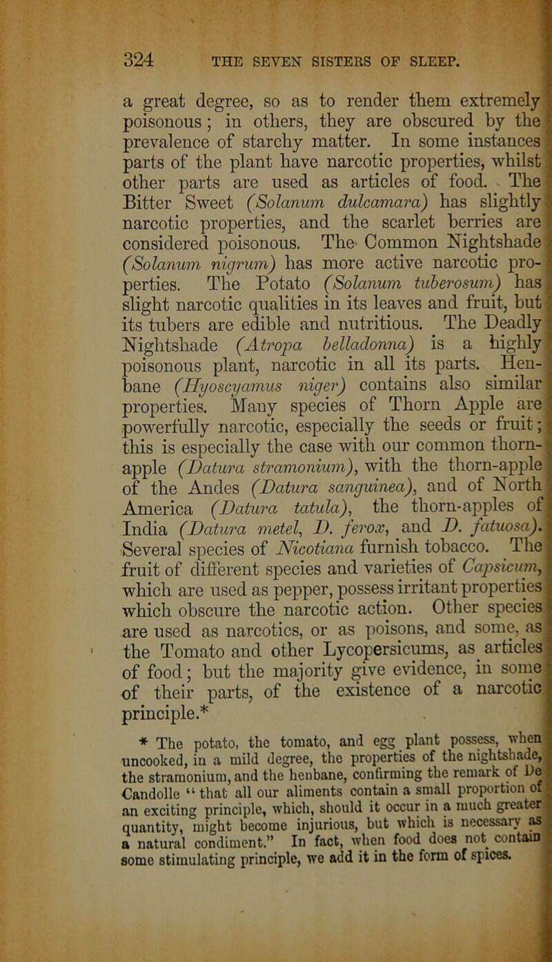 a great degree, so as to render them extremely poisonous; in others, they are obscured by the prevalence of starchy matter. In some instances parts of the plant have narcotic properties, whilst other parts are used as articles of food. The Bitter Sweet (Solanum dulcamara) has slightly narcotic properties, and the scarlet berries are considered poisonous. The- Common Nightshade (Solanum nigrum) has more active narcotic pro- perties. The Potato (Solanum tuberosum) has slight narcotic qualities in its leaves and fruit, but its tubers are edible and nutritious. The Deadly Nightshade (Atropa belladonna) is a highly poisonous plant, narcotic in all its parts. Hen- bane (Hyoscyamus niger) contains also similar properties. Many species of Thorn Apple are powerfully narcotic, especially the seeds or fruit; this is especially the case with our common thorn- apple (Datura stramonium), with the thorn-apple of the Andes (Datura sanguinea), and of North America (Datura tatula), the thorn-apples ofj India (Datura metel, D. ferox, and D. fatuosa). Several species of Nicotiana furnish tobacco. The fruit of different species and varieties of Capsicum, which are used as pepper, possess irritant properties which obscure the narcotic action. Other species are used as narcotics, or as poisons, and some, as the Tomato and other Lycopersicums, as articles of food; but the majority give evidence, in some of their parts, of the existence of a narcotic principle.* * The potato, the tomato, and egg plant possess, when uncooked, in a mild degree, the properties of the nightshade, the stramonium, and the henbane, confirming the remark of De Candolle “ that all our aliments contain a small proportion of an exciting principle, which, should it occur in a much greater quantity, might become injurious, but which is necessary as a natural condiment.” In fact, when food does not contain some stimulating principle, we add it in the form of spices.