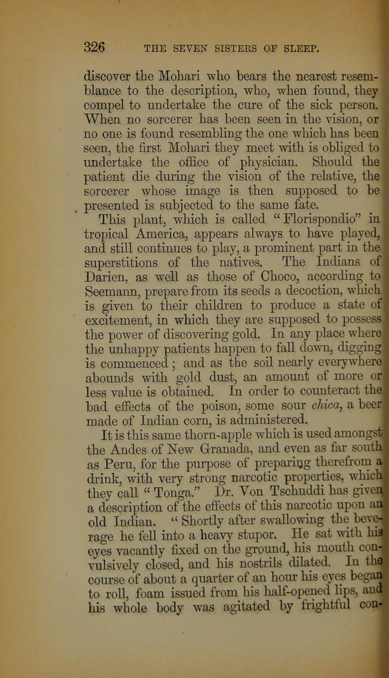 discover the Mohari who bears the nearest resem- blance to the description, who, when found, they compel to undertake the cure of the sick person. When no sorcerer has been seen in the vision, or no one is found resembling the one which has been seen, the first Mohari they meet with is obliged to undertake the office of physician. Should the patient die during the vision of the relative, the sorcerer whose image is then supposed to be presented is subjected to the same fate. This plant, which is called “ Florispondio” in tropical America, appears always to have played, and still continues to play, a prominent part in the superstitions of the natives. The Indians of Darien, as well as those of Choco, according to Seemann, prepare from its seeds a decoction, which is given to their children to produce a state of excitement, in which they are supposed to possess, the power of discovering gold. In any place where the unhappy patients happen to fall down, digging is commenced; and as the soil nearly everywhere abounds with gold dust, an amount of more or less value is obtained. In order to counteract the bad effects of the poison, some sour chica, a beer made of Indian corn, is administered. It is this same thorn-apple which is used amongst the Andes of New Granada, and even as far south, as Peru, for the purpose of preparing therefrom a drink, with very strong narcotic properties, which they call “ Tonga.” Dr. Von Tschuddi has giveq a description of the effects of this narcotic upon an old Indian. “ Shortly after swallowing the beve- rage he fell into a heavy stupor. He sat with his eyes vacantly fixed on the ground, his mouth con-' vulsively closed, and his nostrils dilated. Iu th( course of about a quarter of an hour his eyes began to roll, foam issued from his half-opened lips, auc his whole body was agitated by frightful coni